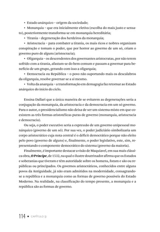114 • capítulo 9
• Estado anárquico – origem da sociedade;
• Monarquia – que era inicialmente eletiva (escolha do mais justo e sensa-
to), posteriormente transforma-se em monarquia hereditária;
• Tirania – degeneração dos herdeiros da monarquia;
• Aristocracia – para combater a tirania, os mais ricos e nobres organizam
conspiração e tomam o poder, que por horror ao governo de um só, criam o
governo puro de alguns (aristocracia);
• Oligarquia – os descendentes dos governantes aristocratas, por não terem
sofrido com a tirania, afastam-se do bem comum e passam a governar para be-
nefício de um grupo, gerando com isso a oligarquia;
• Democracia ou República – o povo não suportando mais os descalabros
da oligarquia, resolve governar-se a si mesmo.
• Volta da anarquia – a transformação em demagogia faz retornar ao Estado
anárquico do início do ciclo.
Ensina Dallari que a única maneira de se evitarem as degenerações seria a
conjugação da monarquia, da aristocracia e da democracia em um só governo.
Para o autor, o presidencialismo não deixa de ser um sistema misto em que co-
existem as três formas aristotélicas puras de governo (monarquia, aristocracia
e democracia).
Ou seja, o poder executivo seria a expressão de um governo unipessoal mo-
nárquico (governo de um só). Por sua vez, o poder judiciário simbolizaria um
corpo aristocrático cuja nota central é o déficit democrático porque não eleito
pelo povo (governo de alguns) e, finalmente, o poder legislativo, este, sim, re-
presentando o componente democrático do sistema (governo da maioria).
Finalmente, é importante destacar a visão de Maquiavel, em sua mais clássi-
caobra,OPríncipe,de1532,naqualoilustredoutrinadorafirmaqueosEstados
e soberanias que tiveram e têm autoridade sobre os homens, foram e são ou re-
públicas ou principados. Os governos aristocráticos, conhecidos entre alguns
povos da Antiguidade, já não eram admitidos na modernidade, consagrando-
se a república e a monarquia como as formas de governo possíveis do Estado
Moderno. Na realidade, na classificação do tempo presente, a monarquia e a
república são as formas de governo.
 