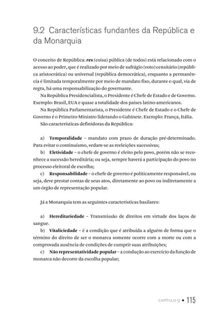 capítulo 9 • 115
9.2 Características fundantes da República e
da Monarquia
O conceito de República: res (coisa) pública (de todos) está relacionado com o
acesso ao poder, que é realizado por meio de sufrágio (voto) censitário (repúbli-
ca aristocrática) ou universal (república democrática), enquanto a permanên-
cia é limitada temporalmente por meio de mandato fixo, durante o qual, via de
regra, há uma responsabilização do governante.
Na República Presidencialista, o Presidente é Chefe de Estado e de Governo.
Exemplo: Brasil, EUA e quase a totalidade dos países latino-americanos.
Na República Parlamentarista, o Presidente é Chefe de Estado e o Chefe de
Governo é o Primeiro-Ministro liderando o Gabinete. Exemplo: França, Itália.
São características definidoras da República:
a) Temporalidade – mandato com prazo de duração pré-determinado.
Para evitar o continuísmo, vedam-se as reeleições sucessivas;
b) Eletividade – o chefe de governo é eleito pelo povo, porém não se reco-
nhece a sucessão hereditária; ou seja, sempre haverá a participação do povo no
processo eleitoral de escolha;
c) Responsabilidade – o chefe de governo é politicamente responsável, ou
seja, deve prestar contas de seus atos, diretamente ao povo ou indiretamente a
um órgão de representação popular.
Já a Monarquia tem as seguintes características basilares:
a) Hereditariedade – Transmissão de direitos em virtude dos laços de
sangue.
b) Vitaliciedade – é a condição que é atribuída a alguém de forma que o
término do direito de ser o monarca somente ocorre com a morte ou com a
comprovada ausência de condições de cumprir suas atribuições;
c) Não representatividade popular – a condução ao exercício da função de
monarca não decorre da escolha popular;
 