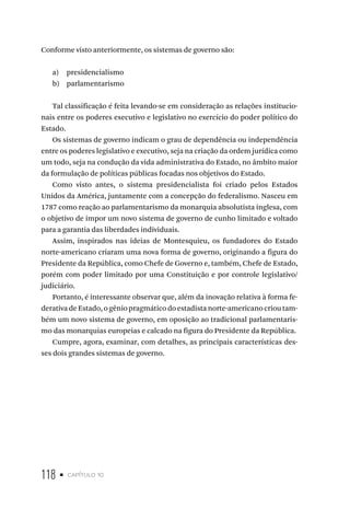 118 • capítulo 10
Conforme visto anteriormente, os sistemas de governo são:
a) presidencialismo
b) parlamentarismo
Tal classificação é feita levando-se em consideração as relações institucio-
nais entre os poderes executivo e legislativo no exercício do poder político do
Estado.
Os sistemas de governo indicam o grau de dependência ou independência
entre os poderes legislativo e executivo, seja na criação da ordem jurídica como
um todo, seja na condução da vida administrativa do Estado, no âmbito maior
da formulação de políticas públicas focadas nos objetivos do Estado.
Como visto antes, o sistema presidencialista foi criado pelos Estados
Unidos da América, juntamente com a concepção do federalismo. Nasceu em
1787 como reação ao parlamentarismo da monarquia absolutista inglesa, com
o objetivo de impor um novo sistema de governo de cunho limitado e voltado
para a garantia das liberdades individuais.
Assim, inspirados nas ideias de Montesquieu, os fundadores do Estado
norte-americano criaram uma nova forma de governo, originando a figura do
Presidente da República, como Chefe de Governo e, também, Chefe de Estado,
porém com poder limitado por uma Constituição e por controle legislativo/
judiciário.
Portanto, é interessante observar que, além da inovação relativa à forma fe-
derativa de Estado, o gênio pragmático do estadista norte-americano criou tam-
bém um novo sistema de governo, em oposição ao tradicional parlamentaris-
mo das monarquias europeias e calcado na figura do Presidente da República.
Cumpre, agora, examinar, com detalhes, as principais características des-
ses dois grandes sistemas de governo.
 