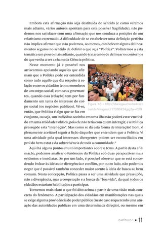 capítulo 1 • 11
Embora esta afirmação não seja destituída de sentido (e como veremos
mais adiante, vários autores apontam para esta possível fragilidade), não po-
demos nos satisfazer com uma afirmação que nos conduza a posições de um
relativismo extremado. A dificuldade de se estabelecer uma definição perfeita
não implica afirmar que não podemos, ao menos, estabelecer alguns delinea-
mentos seguros no sentido de definir o que seja “Política”. Voltaremos a esta
temática um pouco mais adiante, quando trataremos de delinear os contornos
do que venha a ser a chamada Ciência política.
Nesse momento já é possível nos
arriscarmos apoiando aqueles que afir-
mam que a Política pode ser entendida
como tudo aquilo que diz respeito à re-
lação entre os cidadãos (como membros
de um corpo social) com seus governan-
tes, quando essa (relação) tem por fun-
damento um tema do interesse do cor-
po social (os negócios públicos). Vê-se,
então, que Política é algo que se faz em
conjunto, ou seja, um indivíduo sozinho em uma ilha não poderá estar envolvi-
do em uma atividade Política, pois ele não teria com quem interagir, e a Política
pressupõe esta “inter-ação”. Mas como se dá esta forma de interação? Bom, é
plenamente aceitável seguir a lição daqueles que entendem que a Política “é
uma atividade pela qual interesses divergentes podem ser reconciliados em
prol do bem-estar e da sobrevivência de toda a comunidade.”
Aqui há alguns pontos muito importantes sobre o tema. A partir desta afir-
mação, podemos analisar o fenômeno da Política sob duas perspectivas mais
evidentes e imediatas. Se por um lado, é possível observar que se está conce-
dendo ênfase às ideias de divergência e conflito, por outro lado, não podemos
negar que é possível também conceder maior acento à ideia de busca ao bem
comum. Nesta concepção, Política passa a ser uma atividade que pressupõe,
não a divergência, mas a cooperação e a busca da “boa vida”, da qual todos os
cidadãos estariam habilitados a participar.
Tornemos mais claro o que foi dito acima a partir de uma visão mais con-
creta do fenômeno. A participação dos cidadãos em manifestações nas quais
se exige alguma providência do poder público (neste caso requerendo uma atu-
ação das autoridades públicas em uma determinada direção), ou mesmo em
Figura 1.6 – http://diariogaucho.rbsdirect.
com.br/imagesrc/17286424.jpg?w=620
 