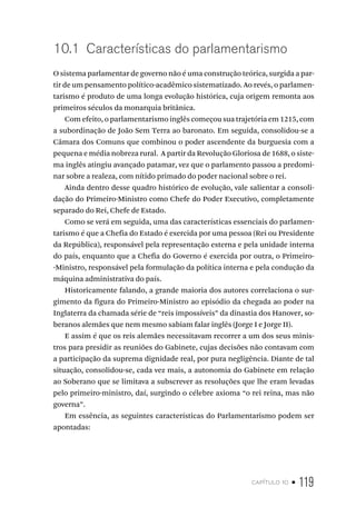 capítulo 10 • 119
10.1 Características do parlamentarismo
O sistema parlamentar de governo não é uma construção teórica, surgida a par-
tir de um pensamento político-acadêmico sistematizado. Ao revés, o parlamen-
tarismo é produto de uma longa evolução histórica, cuja origem remonta aos
primeiros séculos da monarquia britânica.
Com efeito, o parlamentarismo inglês começou sua trajetória em 1215, com
a subordinação de João Sem Terra ao baronato. Em seguida, consolidou-se a
Câmara dos Comuns que combinou o poder ascendente da burguesia com a
pequena e média nobreza rural. A partir da Revolução Gloriosa de 1688, o siste-
ma inglês atingiu avançado patamar, vez que o parlamento passou a predomi-
nar sobre a realeza, com nítido primado do poder nacional sobre o rei.
Ainda dentro desse quadro histórico de evolução, vale salientar a consoli-
dação do Primeiro-Ministro como Chefe do Poder Executivo, completamente
separado do Rei, Chefe de Estado.
Como se verá em seguida, uma das características essenciais do parlamen-
tarismo é que a Chefia do Estado é exercida por uma pessoa (Rei ou Presidente
da República), responsável pela representação externa e pela unidade interna
do país, enquanto que a Chefia do Governo é exercida por outra, o Primeiro-
-Ministro, responsável pela formulação da política interna e pela condução da
máquina administrativa do país.
Historicamente falando, a grande maioria dos autores correlaciona o sur-
gimento da figura do Primeiro-Ministro ao episódio da chegada ao poder na
Inglaterra da chamada série de “reis impossíveis” da dinastia dos Hanover, so-
beranos alemães que nem mesmo sabiam falar inglês (Jorge I e Jorge II).
E assim é que os reis alemães necessitavam recorrer a um dos seus minis-
tros para presidir as reuniões do Gabinete, cujas decisões não contavam com
a participação da suprema dignidade real, por pura negligência. Diante de tal
situação, consolidou-se, cada vez mais, a autonomia do Gabinete em relação
ao Soberano que se limitava a subscrever as resoluções que lhe eram levadas
pelo primeiro-ministro, daí, surgindo o célebre axioma “o rei reina, mas não
governa”.
Em essência, as seguintes características do Parlamentarismo podem ser
apontadas:
 