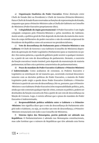 120 • capítulo 10
a) Organização Dualística do Poder Executivo: Firme distinção entre
Chefe de Estado (Rei ou Presidente) e Chefe de Governo (Primeiro-Ministro).
ParaoChefedeEstadoficamreservadasasfunçõesderepresentaçãodoEstado,
enquanto que para o Primeiro-Ministro cabe a Chefia do Gabinete ou Conselho
de Ministros (Poder Executivo propriamente dito);
b) Colegialidade do órgão governamental: O Poder Executivo é um órgão
colegiado composto pelo Primeiro-Ministro e pelos membros do Gabinete.
Assim sendo, a política geral do País depende da decisão da maioria dos mem-
bros do corpo deliberativo do poder executivo e não da vontade unipessoal do
Presidente da República como sói acontecer no presidencialismo;
c) Voto de desconfiança do Parlamento para o Primeiro-Ministro e seu
Gabinete: O Chefe de Governo e seu Gabinete (Conselho de Ministros) depen-
dem da aprovação do Poder Legislativo (Parlamento) para se manterem no po-
der. Em outras palavras, a queda do gabinete pode ocorrer a qualquer momen-
to, a partir de um voto de desconfiança do parlamento. Destarte, o exercício
da função executiva é muito instável, pois depende da manutenção de maioria
parlamentar; tal fato cria a próxima característica do parlamentarismo;
d) Prazo do mandato do Poder Executivo (Gabinete e Primeiro-Ministro)
é indeterminado: Como acabamos de constatar, os Poderes Executivo e
Legislativo se entrelaçam de tal maneira que, ocorrendo eventual desconten-
tamento com as decisões políticas do Poder Executivo, a maioria do Poder
Legislativo pode exigir a queda desse Poder Executivo (Gabinete e Primeiro-
-Ministro) a partir de um voto de desconfiança. Diz-se, portanto, que o Primeiro-
-Ministro e seu Gabinete (Poder Executivo) têm responsabilidade política, pois,
ainda que não cometam qualquer tipo de crime, comum ou político, podem ser
destituídos da função executiva do País a partir de um voto de desconfiança ou
Moção de Censura. Logo, é correto afirmar que o prazo do mandato do Poder
Executivo é indeterminado;
e) Responsabilidade política solidária entre o Gabinete e o Primeiro-
-Ministro: Isto significa dizer que o voto de desconfiança do Parlamento atin-
girá todo o Gabinete, ou seja, ao receber um voto de desconfiança, o Primeiro-
-Ministro renunciará com todo o seu Conselho de Ministros;
f) Sistema típico das Monarquias, porém podendo ser adotado nas
Repúblicas: O Parlamentarismo é adotado nas Monarquias constitucionais,
mas cabe lembrar que o número de Repúblicas que têm adotado esta forma
 