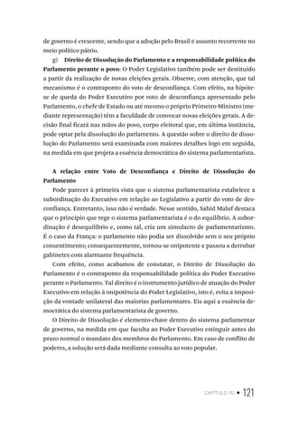 capítulo 10 • 121
de governo é crescente, sendo que a adoção pelo Brasil é assunto recorrente no
meio político pátrio.
g) Direito de Dissolução do Parlamento e a responsabilidade política do
Parlamento perante o povo: O Poder Legislativo também pode ser destituído
a partir da realização de novas eleições gerais. Observe, com atenção, que tal
mecanismo é o contraponto do voto de desconfiança. Com efeito, na hipóte-
se de queda do Poder Executivo por voto de desconfiança apresentado pelo
Parlamento, o chefe de Estado ou até mesmo o próprio Primeiro-Ministro (me-
diante representação) têm a faculdade de convocar novas eleições gerais. A de-
cisão final ficará nas mãos do povo, corpo eleitoral que, em última instância,
pode optar pela dissolução do parlamento. A questão sobre o direito de disso-
lução do Parlamento será examinada com maiores detalhes logo em seguida,
na medida em que projeta a essência democrática do sistema parlamentarista.
A relação entre Voto de Desconfiança e Direito de Dissolução do
Parlamento
Pode parecer à primeira vista que o sistema parlamentarista estabelece a
subordinação do Executivo em relação ao Legislativo a partir do voto de des-
confiança. Entretanto, isso não é verdade. Nesse sentido, Sahid Maluf destaca
que o princípio que rege o sistema parlamentarista é o do equilíbrio. A subor-
dinação é desequilíbrio e, como tal, cria um simulacro de parlamentarismo.
É o caso da França: o parlamento não podia ser dissolvido sem o seu próprio
consentimento; consequentemente, tornou-se onipotente e passou a derrubar
gabinetes com alarmante frequência.
Com efeito, como acabamos de constatar, o Direito de Dissolução do
Parlamento é o contraponto da responsabilidade política do Poder Executivo
perante o Parlamento. Tal direito é o instrumento jurídico de atuação do Poder
Executivo em relação à onipotência do Poder Legislativo, isto é, evita a imposi-
ção da vontade unilateral das maiorias parlamentares. Eis aqui a essência de-
mocrática do sistema parlamentarista de governo.
O Direito de Dissolução é elemento-chave dentro do sistema parlamentar
de governo, na medida em que faculta ao Poder Executivo extinguir antes do
prazo normal o mandato dos membros do Parlamento. Em caso de conflito de
poderes, a solução será dada mediante consulta ao voto popular.
 