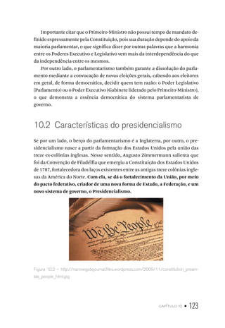 capítulo 10 • 123
Importante citar que o Primeiro-Ministro não possui tempo de mandato de-
finido expressamente pela Constituição, pois sua duração depende do apoio da
maioria parlamentar, o que significa dizer por outras palavras que a harmonia
entre os Poderes Executivo e Legislativo vem mais da interdependência do que
da independência entre os mesmos.
Por outro lado, o parlamentarismo também garante a dissolução do parla-
mento mediante a convocação de novas eleições gerais, cabendo aos eleitores
em geral, de forma democrática, decidir quem tem razão: o Poder Legislativo
(Parlamento) ou o Poder Executivo (Gabinete liderado pelo Primeiro-Ministro),
o que demonstra a essência democrática do sistema parlamentarista de
governo.
10.2 Características do presidencialismo
Se por um lado, o berço do parlamentarismo é a Inglaterra, por outro, o pre-
sidencialismo nasce a partir da formação dos Estados Unidos pela união das
treze ex-colônias inglesas. Nesse sentido, Augusto Zimmermann salienta que
foi da Convenção de Filadélfia que emergiu a Constituição dos Estados Unidos
de 1787, fortalecedora dos laços existentes entre as antigas treze colônias ingle-
sas da América do Norte. Com ela, se dá o fortalecimento da União, por meio
do pacto federativo, criador de uma nova forma de Estado, a Federação, e um
novo sistema de governo, o Presidencialismo.
Figura 10.2 – http://narrowgatejournal.files.wordpress.com/2009/11/constitution_pream-
ble_people_html.jpg
 