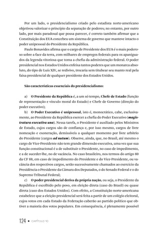 124 • capítulo 10
Por um lado, o presidencialismo criado pelo estadista norte-americano
objetivou valorizar o princípio da separação de poderes; no entanto, por outro
lado, por mais paradoxal que possa parecer, é correto também afirmar que a
Constituição dos EUA concebeu um sistema de governo que manteve intacto o
poder unipessoal do Presidente da República.
Paulo Bonavides afirma que o cargo de Presidente dos EUA é o mais podero-
so sobre a face da terra, com milhares de empregos federais para os apanigua-
dos da legenda vitoriosa que toma a chefia da administração federal. O poder
presidencial nos Estados Unidos enfeixa tantos poderes que um monarca abso-
luto, do tipo de Luís XIV, se redivivo, trocaria sem titubear seu manto real pela
faixa presidencial de qualquer presidente dos Estados Unidos.
São características essenciais do presidencialismo:
a) O Presidente da República é, a um só tempo, Chefe de Estado (função
de representação e vínculo moral do Estado) e Chefe de Governo (direção do
poder executivo);
b) O Poder Executivo é unipessoal, isto é, monocrático, cabe, exclusiva-
mente, ao Presidente da República exercer a chefia do Poder Executivo (magis-
tratura executiva una). Nessa tarefa, o Presidente é auxiliado pelos Ministros
de Estado, cujos cargos são de confiança e, por isso mesmo, cargos de livre
nomeação e exoneração, demissíveis a qualquer momento por livre arbítrio
do Presidente (cargos ad nutum). Observe, ainda, que, no Brasil, até mesmo o
cargo de Vice-Presidente não tem grande dimensão executiva, uma vez que sua
função constitucional é a de substituir o Presidente, no caso de impedimento,
e a de suceder-lhe, no de vacância. No caso brasileiro, nos termos do artigo 80
da CF 88, em caso de impedimento do Presidente e do Vice-Presidente, ou va-
cância dos respectivos cargos, serão sucessivamente chamados ao exercício da
Presidência o Presidente da Câmara dos Deputados, o do Senado Federal e o do
Supremo Tribunal Federal;
c) O poder presidencial deriva da própria nação, ou seja, o Presidente da
República é escolhido pelo povo, em eleição direta (caso do Brasil) ou quase
direta (caso dos Estados Unidos). Com efeito, a Constituição norte-americana
estabelece que a eleição presidencial será feita a partir de um colégio eleitoral,
cujos votos em cada Estado da Federação caberão ao partido político que ob-
tiver a maioria dos votos populares. Em consequência, é plenamente possível
 
