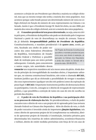 capítulo 10 • 125
acontecer a eleição de um Presidente que obtenha a maioria no colégio eleito-
ral, mas que ao mesmo tempo não tenha a maioria dos votos populares. Isso
acontece porque cada Estado possui um determinado número de votos no co-
légio eleitoral em função do número de seus representantes na Câmara e no
Senado. Assim é que o Presidente George W. Bush foi eleito, no ano 2000, por
maioria dos votos do colégio eleitoral, sem ter a maioria dos votos populares;
d) O mandato presidencial tem prazo determinado, ou seja, uma vez elei-
to pelo povo, o Presidente da República não pode ser destituído pelo Congresso
Nacional a partir de voto de desconfiança ou moção de censura. Trata-se
da já debatida irresponsabilidade política do Presidente da República.
Constitucionalmente, o mandato presidencial é de quatro anos, sendo, po-
rém, facultado aos chefes do poder exe-
cutivo dos entes federativos (Presidente
da República, Governadores de Estado/
Distrito Federal e Prefeitos) a possibili-
dade de reeleição para um único período
subsequente. Contudo, para concorrerem
a outros cargos, tais autoridades devem
renunciar aos respectivos mandatos até seis meses antes do pleito. Ainda den-
tro do princípio da irrevogabilidade do mandato eletivo, é importante salien-
tar que, no sistema constitucional brasileiro, não existe o chamado RECALL,
instituto jurídico que dá ao eleitorado a possibilidade de revogar o mandato
dos seus representantes (qualquer um dos três poderes) antes da expiração do
prazo legal. O RECALL é importante instrumento jurídico de democracia direta
ou participativa. Com ele, consagra-se o direito de revogação de representante
político, o que possibilita a correção de rumo em caso de erro de escolha no
período das eleições;
e) O poder de veto do Presidente da República e sua participação efeti-
va no processo de elaboração das leis. No presidencialismo, o chefe do poder
executivo tem o direito de veto a um projeto de lei aprovado pela Casa revisora
(Senado Federal ou Câmara dos Deputados). Além do direito de veto, o chefe
do poder executivo é investido ainda de importantes funções legislativas, tais
como: direito de apresentar projeto de lei (complementar ou ordinária), direi-
to de apresentar projeto de Emenda à Constituição, iniciativa privativa para
determinadas leis (matérias de ordem administrativa, econômico-financeira
e militar), direito de emitir medidas provisórias com força de lei em caso de
Há Projeto de Emenda Constitucional
que altera o mandato presidencial para
cinco anos, sem direito à reeleição. Já
aprovado na Câmara dos Deputados
e ainda não votado no Senado até a
presente data -26-06-2015.
 