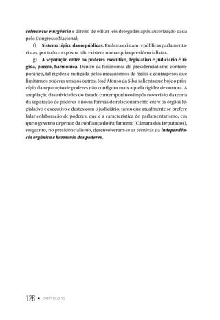 126 • capítulo 10
relevância e urgência e direito de editar leis delegadas após autorização dada
pelo Congresso Nacional;
f) Sistema típico das repúblicas. Embora existam repúblicas parlamenta-
ristas, por todo o exposto, não existem monarquias presidencialistas.
g) A separação entre os poderes executivo, legislativo e judiciário é rí-
gida, porém, harmônica. Dentro da fisionomia do presidencialismo contem-
porâneo, tal rigidez é mitigada pelos mecanismos de freios e contrapesos que
limitam os poderes uns aos outros. José Afonso da Silva salienta que hoje o prin-
cípio da separação de poderes não configura mais aquela rigidez de outrora. A
ampliação das atividades do Estado contemporâneo impôs nova visão da teoria
da separação de poderes e novas formas de relacionamento entre os órgãos le-
gislativo e executivo e destes com o judiciário, tanto que atualmente se prefere
falar colaboração de poderes, que é a característica do parlamentarismo, em
que o governo depende da confiança do Parlamento (Câmara dos Deputados),
enquanto, no presidencialismo, desenvolveram-se as técnicas da independên-
cia orgânica e harmonia dos poderes.
 