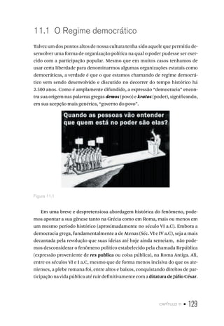 capítulo 11 • 129
11.1 O Regime democrático
Talvez um dos pontos altos de nossa cultura tenha sido aquele que permitiu de-
senvolver uma forma de organização política na qual o poder pudesse ser exer-
cido com a participação popular. Mesmo que em muitos casos tenhamos de
usar certa liberdade para denominarmos algumas organizações estatais como
democráticas, a verdade é que o que estamos chamando de regime democrá-
tico vem sendo desenvolvido e discutido no decorrer do tempo histórico há
2.500 anos. Como é amplamente difundido, a expressão “democracia” encon-
tra sua origem nas palavras gregas demos (povo) e kratos (poder), significando,
em sua acepção mais genérica, “governo do povo”.
Figura 11.1
Em uma breve e despretensiosa abordagem histórica do fenômeno, pode-
mos apontar a sua gênese tanto na Grécia como em Roma, mais ou menos em
um mesmo período histórico (aproximadamente no século VI a.C). Embora a
democracia grega, fundamentalmente a de Atenas (Séc. VI e IV a.C), seja a mais
decantada pela revolução que suas ideias até hoje ainda semeiam, não pode-
mos desconsiderar o fenômeno político estabelecido pela chamada República
(expressão proveniente de res publica ou coisa pública), na Roma Antiga. Ali,
entre os séculos VI e I a.C, mesmo que de forma menos incisiva do que os ate-
nienses, a plebe romana foi, entre altos e baixos, conquistando direitos de par-
ticipação na vida pública até ruir definitivamente com a ditatura de Júlio César.
 