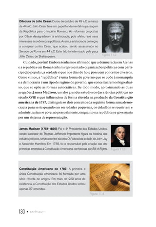 130 • capítulo 11
Ditadura de Júlio César: Durou de outubro de 49 a.C. a março
de 44 a.C. Júlio César teve um papel fundamental na passagem
da República para o Império Romano. As reformas propostas
por César desagradaram à aristocracia, pois afetou aos seus
interesses econômicos e políticos. Assim, a aristocracia começou
a conspirar contra César, que acabou sendo assassinado no
Senado de Roma em 44 a.C. Este fato foi eternizado pela peça
Júlio César, de Shakespeare.
Cuidado, porém! Embora tenhamos afirmado que a democracia em Atenas
e a república em Roma tenham representado organizações políticas com parti-
cipação popular, a verdade é que nos dias de hoje possuem conceitos diversos.
Como vimos, a “república” é uma forma de governo que se opõe à monarquia
e a democracia é um tipo de regime de governo, que conceituaremos logo abai-
xo, que se opõe às formas autocráticas. De todo modo, aproximando as duas
acepções, James Madison, um dos grandes estudiosos das ciências políticas no
século XVIII e que influenciou de forma elevada na produção da Constituição
americana de 1787, distinguia os dois conceitos da seguinte forma: uma demo-
cracia pura seria quando em sociedades pequenas, os cidadãos se reuniriam e
administrariam o governo pessoalmente, enquanto na república se governaria
por um sistema de representação.
James Madison (1751-1836): Foi o 4o
Presidente dos Estados Unidos,
sendo sucessor de Thomas Jefferson. Importante figura na história dos
estudos políticos, sendo escritor da obra O Federalista ao lado de John Jay
e Alexander Hamilton. Em 1789, foi o responsável pela criação das dez
primeiras emendas à Constituição Americana conhecidas por Bill of Rights.
Constituição Americana de 1787: A primeira e
única Constituição Americana foi formada por uma
série restrita de artigos. Em mais de 220 anos de
existência, a Constituição dos Estados Unidos sofreu
apenas 27 emendas.
Figura 11.2
Figura 11.3
Figura 11.4
 