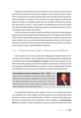 capítulo 11 • 131
Importante ressaltar que o processo histórico de construção da democracia
não ocorreu de forma contínua. Pelo contrário, o que se observa é que a experi-
ência com governos de caráter popular foram escasseando de forma quase ab-
soluta, podendo ser citadas, como exceção a esta regra, algumas experiências
dignas de crédito em cidades-estado do norte da Itália, relativamente peque-
nas, por volta de 1.100 d. C. Estas, todavia, sucumbiram no decorrer do século
XIV, diante das dificuldades econômicas, guerras, corrupção e passam a ser do-
minadas por governantes autoritários.
A efetiva ascensão das ideias e práticas políticas relacionadas à participação
popular nas decisões políticas dos Estados somente se reergueu no decorrer do
século XVIII, conformando aquilo que denominamos a democracia represen-
tativa. Desde então, vem esta constituindo importante alicerce teórico para a
formação de elementos de convicção nas instituições democráticas contempo-
râneas, como teremos a oportunidade de observar.
11.1.1 A democracia dos Antigos e a Democracia dos Modernos
Como podemos ver, temos então duas configurações fundamentais de de-
mocracia: a dos antigos e a dos modernos. Esta categorização foi utilizada por
um filósofo suíço chamado Benjamin Constant, em 1819, para apontar os mo-
delos básicos de organização do modelo político democrático. Embora em am-
bas o princípio da legitimidade seja o mesmo, ou seja, a legitimidade do poder
está fundada no povo, elas possuem diferenças estruturais fundamentais.
Henri-Benjamin Constant de Rebeque (1767 - 1830): foi um
político, escritor e pensador suíço que ficou famoso no Brasil não
apenas por escrever sobre a liberdade, na obra Sobre a liberdade
dos antigos comparada com a dos modernos, em 1819, mas
também porque é sua a influência para a criação do chamado
Poder Moderador da Constituição de 1824.
A denominada “democracia dos antigos” refere-se a um modelo que busca
sua inspiração na Grécia Antiga, mais precisamente na já citada democracia
ateniense. Nesta, o exercício democrático é “direto”, ou seja, é praticado pesso-
almente por aqueles que são reconhecidos como cidadãos, com participação
direta dos mesmos. Como consequência natural, o primeiro limite deste tipo
Figura 11.5
 