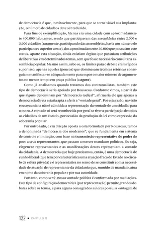 132 • capítulo 11
de democracia é que, inevitavelmente, para que se torne viável sua implanta-
ção, o número de cidadãos deve ser reduzido.
Para fins de exemplificação, Atenas era uma cidade com aproximadamen-
te 400.000 habitantes, sendo que participavam das assembleias entre 2.000 e
3.000 cidadãos (raramente, participando das assembleias, havia um número de
participantes superior a este), dos aproximadamente 30.000 que possuíam este
status. Aparte esta situação, ainda existiam órgãos que possuíam atribuições
deliberativas em determinados temas, sem que fosse necessário consultar a as-
sembleia popular. Mesmo assim, sabe-se, os limites para o debate eram rígidos
e, por isso, apenas aqueles (poucos) que dominavam técnicas retóricas conse-
guiam manifestar-se adequadamente para expor o maior número de argumen-
tos no menor tempo em praça pública (a agora).
Como já analisamos quando tratamos dos contratualistas, também este
tipo de democracia seria apoiado por Rousseau. Conforme vimos, a partir do
que alguns denominam por “democracia radical”, afirmaria ele que apenas a
democracia direta estaria apta a aferir a “vontade geral”. Por esta razão, na visão
rousseauniana não é admitida a representação da vontade de um cidadão para
o outro. A vontade só será reconhecida por geral se tiver a participação de todos
os cidadãos de um Estado, por ocasião da produção da lei como expressão da
soberania popular.
Por outro lado, e em direção oposta a esta formulada por Rousseau, temos
a denominada “democracia dos modernos”, que se fundamenta em sistema
de controle e limitação, com base na transmissão representativa do poder do
povo a seus representantes, que passam a exercer mandatos políticos. Ou seja,
elegem-se representantes e as manifestações destes representam a vontade
da cidadania. A democracia que hoje praticamos, então, é uma democracia de
cunho liberal (que tem por característica uma atuação fraca do Estado no círcu-
lo da esfera privada) e é representativa no senso de se constituir com a necessi-
dade de atuação de representante da cidadania que, munido de mandato, atua
em nome da soberania popular e por sua autoridade.
Portanto, como se vê, nossa vontade política é conformada por mediações.
Este tipo de configuração democrática (por representação) permite grandes de-
bates sobre os temas, e para alguns consagrados autores possui a vantagem de
 