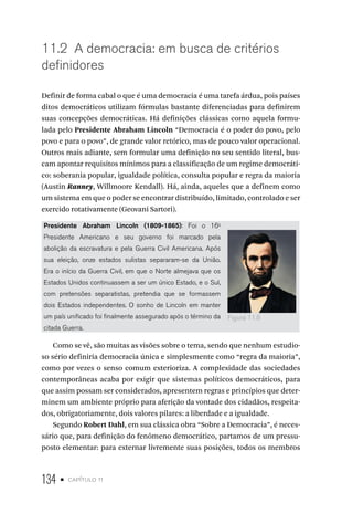 134 • capítulo 11
11.2 A democracia: em busca de critérios
definidores
Definir de forma cabal o que é uma democracia é uma tarefa árdua, pois países
ditos democráticos utilizam fórmulas bastante diferenciadas para definirem
suas concepções democráticas. Há definições clássicas como aquela formu-
lada pelo Presidente Abraham Lincoln “Democracia é o poder do povo, pelo
povo e para o povo”, de grande valor retórico, mas de pouco valor operacional.
Outros mais adiante, sem formular uma definição no seu sentido literal, bus-
cam apontar requisitos mínimos para a classificação de um regime democráti-
co: soberania popular, igualdade política, consulta popular e regra da maioria
(Austin Ranney, Willmoore Kendall). Há, ainda, aqueles que a definem como
um sistema em que o poder se encontrar distribuído, limitado, controlado e ser
exercido rotativamente (Geovani Sartori).
Presidente Abraham Lincoln (1809-1865): Foi o 16o
Presidente Americano e seu governo foi marcado pela
abolição da escravatura e pela Guerra Civil Americana. Após
sua eleição, onze estados sulistas separaram-se da União.
Era o início da Guerra Civil, em que o Norte almejava que os
Estados Unidos continuassem a ser um único Estado, e o Sul,
com pretensões separatistas, pretendia que se formassem
dois Estados independentes. O sonho de Lincoln em manter
um país unificado foi finalmente assegurado após o término da
citada Guerra.
Como se vê, são muitas as visões sobre o tema, sendo que nenhum estudio-
so sério definiria democracia única e simplesmente como “regra da maioria”,
como por vezes o senso comum exterioriza. A complexidade das sociedades
contemporâneas acaba por exigir que sistemas políticos democráticos, para
que assim possam ser considerados, apresentem regras e princípios que deter-
minem um ambiente próprio para aferição da vontade dos cidadãos, respeita-
dos, obrigatoriamente, dois valores pilares: a liberdade e a igualdade.
Segundo Robert Dahl, em sua clássica obra “Sobre a Democracia”, é neces-
sário que, para definição do fenômeno democrático, partamos de um pressu-
posto elementar: para externar livremente suas posições, todos os membros
Figura 11.6
 