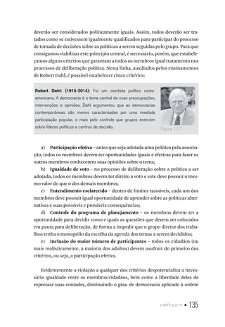 capítulo 11 • 135
deverão ser considerados politicamente iguais. Assim, todos deverão ser tra-
tados como se estivessem igualmente qualificados para participar do processo
de tomada de decisões sobre as políticas a serem seguidas pelo grupo. Para que
consigamos viabilizar este princípio central, é necessário, porém, que estabele-
çamos alguns critérios que garantam a todos os membros igual tratamento nos
processos de deliberação política. Nesta linha, auxiliados pelos ensinamentos
de Robert Dahl, é possível estabelecer cinco critérios:
Robert Dahl: (1915-2014): Foi um cientista político norte-
americano. A democracia é o tema central de suas preocupações,
intervenções e opiniões. Dahl argumentou que as democracias
contemporâneas são menos caracterizadas por uma imediata
participação popular, e mais pelo controle que grupos exercem
sobre líderes políticos e centros de decisão.
a) Participação efetiva – antes que seja adotada uma política pela associa-
ção, todos os membros devem ter oportunidades iguais e efetivas para fazer os
outros membros conhecerem suas opiniões sobre o tema;
b) Igualdade de voto – no processo de deliberação sobre a política a ser
adotada, todos os membros devem ter direito a voto e este deve possuir o mes-
mo valor do que o dos demais membros;
c) Entendimento esclarecido – dentro de limites razoáveis, cada um dos
membros deve possuir igual oportunidade de aprender sobre as políticas alter-
nativas e suas possíveis e prováveis consequências;
d) Controle do programa de planejamento – os membros devem ter a
oportunidade para decidir como e quais as questões que devem ser colocados
em pauta para deliberação, de forma a impedir que o grupo diretor dos traba-
lhos tenha o monopólio da escolha da agenda dos temas a serem decididos;
e) Inclusão do maior número de participantes – todos os cidadãos (ou
mais realisticamente, a maioria dos adultos) devem usufruir do primeiro dos
critérios, ou seja, a participação efetiva.
Evidentemente a violação a qualquer dos critérios despotencializa a neces-
sária igualdade entre os membros/cidadãos, bem como a liberdade deles de
expressar suas vontades, diminuindo o grau de democracia aplicado à ordem
Figura 11.7
 