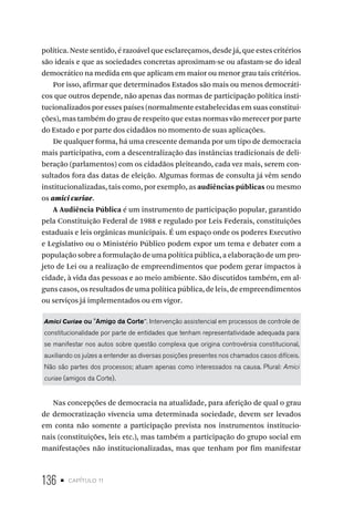 136 • capítulo 11
política. Neste sentido, é razoável que esclareçamos, desde já, que estes critérios
são ideais e que as sociedades concretas aproximam-se ou afastam-se do ideal
democrático na medida em que aplicam em maior ou menor grau tais critérios.
Por isso, afirmar que determinados Estados são mais ou menos democráti-
cos que outros depende, não apenas das normas de participação política insti-
tucionalizados por esses países (normalmente estabelecidas em suas constitui-
ções), mas também do grau de respeito que estas normas vão merecer por parte
do Estado e por parte dos cidadãos no momento de suas aplicações.
De qualquer forma, há uma crescente demanda por um tipo de democracia
mais participativa, com a descentralização das instâncias tradicionais de deli-
beração (parlamentos) com os cidadãos pleiteando, cada vez mais, serem con-
sultados fora das datas de eleição. Algumas formas de consulta já vêm sendo
institucionalizadas, tais como, por exemplo, as audiências públicas ou mesmo
os amici curiae.
A Audiência Pública é um instrumento de participação popular, garantido
pela Constituição Federal de 1988 e regulado por Leis Federais, constituições
estaduais e leis orgânicas municipais. É um espaço onde os poderes Executivo
e Legislativo ou o Ministério Público podem expor um tema e debater com a
população sobre a formulação de uma política pública, a elaboração de um pro-
jeto de Lei ou a realização de empreendimentos que podem gerar impactos à
cidade, à vida das pessoas e ao meio ambiente. São discutidos também, em al-
guns casos, os resultados de uma política pública, de leis, de empreendimentos
ou serviços já implementados ou em vigor.
Amici Curiae ou "Amigo da Corte". Intervenção assistencial em processos de controle de
constitucionalidade por parte de entidades que tenham representatividade adequada para
se manifestar nos autos sobre questão complexa que origina controvérsia constitucional,
auxiliando os juízes a entender as diversas posições presentes nos chamados casos difíceis.
Não são partes dos processos; atuam apenas como interessados na causa. Plural: Amici
curiae (amigos da Corte).
Nas concepções de democracia na atualidade, para aferição de qual o grau
de democratização vivencia uma determinada sociedade, devem ser levados
em conta não somente a participação prevista nos instrumentos institucio-
nais (constituições, leis etc.), mas também a participação do grupo social em
manifestações não institucionalizadas, mas que tenham por fim manifestar
 