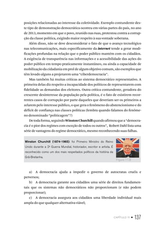 capítulo 11 • 137
posições relacionadas ao interesse da coletividade. Exemplo contundente des-
te tipo de demonstração democrática ocorreu em várias partes do país, no ano
de 2013, momento em que o povo, reunido nas ruas, protestou contra a corrup-
ção da classe política, exigindo maior respeito à sua vontade soberana.
Além disso, não se deve desconsiderar o fato de que o avanço tecnológico
nas telecomunicações, mais especificamente da internet tende a gerar modi-
ficações profundas na relação que o poder público mantém com os cidadãos.
A exigência de transparência nas informações e a acessibilidade das ações do
poder público em tempo praticamente instantâneo, ou ainda a capacidade de
mobilização da cidadania em prol de algum objetivo comum, são exemplos que
têm levado alguns a projetarem uma “ciberdemocracia”.
Mas também há muitas críticas ao sistema democrático representativo. A
primeira delas diz respeito a incapacidade dos políticos de representarem com
fidelidade as demandas dos eleitores. Outra crítica contundente, geradora do
crescente desinteresse da população pela política, é o fato de existirem recor-
rentes casos de corrupção por parte daqueles que deveriam ser os primeiros a
zelarem pelo interesse público, o que gera o fenômeno do abstencionismo e do
déficit de confiança nas classes políticas (lembra quando falamos do fenôme-
no denominado “politicagem”?)
Detodaforma,seguindoWinstonChurchillquandoafirmouquea“democra-
cia é o pior dos regimes com exceção de todos os outros”, Robert Dahl lista uma
série de vantagens do regime democrático, mesmo reconhecendo suas falhas.
Winston Churchill (1874-1965): foi Primeiro Ministro do Reino
Unido durante a 2a
Guerra Mundial, historiador, escritor e artista. É
reconhecido como um dos mais respeitados políticos da história da
Grã-Bretanha.
a) A democracia ajuda a impedir o governo de autocratas cruéis e
perversos;
b) A democracia garante aos cidadãos uma série de direitos fundamen-
tais que os sistemas não democráticos não proporcionam (e não podem
proporcionar);
c) A democracia assegura aos cidadãos uma liberdade individual mais
ampla do que qualquer alternativa viável;
Figura 11.8
 