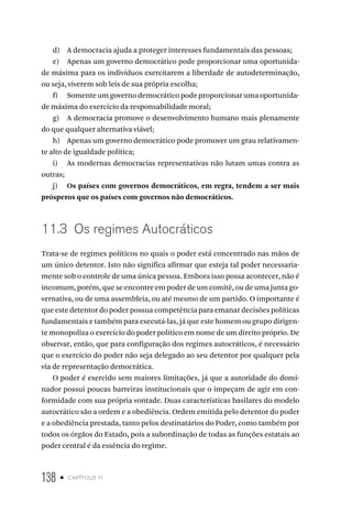 138 • capítulo 11
d) A democracia ajuda a proteger interesses fundamentais das pessoas;
e) Apenas um governo democrático pode proporcionar uma oportunida-
de máxima para os indivíduos exercitarem a liberdade de autodeterminação,
ou seja, viverem sob leis de sua própria escolha;
f) Somente um governo democrático pode proporcionar uma oportunida-
de máxima do exercício da responsabilidade moral;
g) A democracia promove o desenvolvimento humano mais plenamente
do que qualquer alternativa viável;
h) Apenas um governo democrático pode promover um grau relativamen-
te alto de igualdade política;
i) As modernas democracias representativas não lutam umas contra as
outras;
j) Os países com governos democráticos, em regra, tendem a ser mais
prósperos que os países com governos não democráticos.
11.3 Os regimes Autocráticos
Trata-se de regimes políticos no quais o poder está concentrado nas mãos de
um único detentor. Isto não significa afirmar que esteja tal poder necessaria-
mente sob o controle de uma única pessoa. Embora isso possa acontecer, não é
incomum, porém, que se encontre em poder de um comitê, ou de uma junta go-
vernativa, ou de uma assembleia, ou até mesmo de um partido. O importante é
que este detentor do poder possua competência para emanar decisões políticas
fundamentais e também para executá-las, já que este homem ou grupo dirigen-
te monopoliza o exercício do poder político em nome de um direito próprio. De
observar, então, que para configuração dos regimes autocráticos, é necessário
que o exercício do poder não seja delegado ao seu detentor por qualquer pela
via de representação democrática.
O poder é exercido sem maiores limitações, já que a autoridade do domi-
nador possui poucas barreiras institucionais que o impeçam de agir em con-
formidade com sua própria vontade. Duas características basilares do modelo
autocrático são a ordem e a obediência. Ordem emitida pelo detentor do poder
e a obediência prestada, tanto pelos destinatários do Poder, como também por
todos os órgãos do Estado, pois a subordinação de todas as funções estatais ao
poder central é da essência do regime.
 