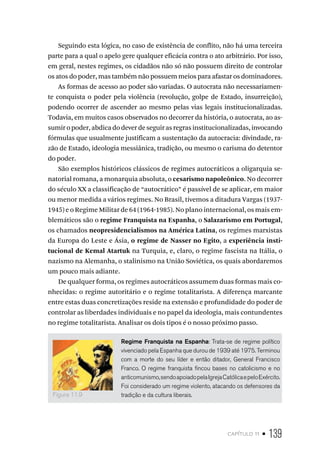 capítulo 11 • 139
Seguindo esta lógica, no caso de existência de conflito, não há uma terceira
parte para a qual o apelo gere qualquer eficácia contra o ato arbitrário. Por isso,
em geral, nestes regimes, os cidadãos não só não possuem direito de controlar
os atos do poder, mas também não possuem meios para afastar os dominadores.
As formas de acesso ao poder são variadas. O autocrata não necessariamen-
te conquista o poder pela violência (revolução, golpe de Estado, insurreição),
podendo ocorrer de ascender ao mesmo pelas vias legais institucionalizadas.
Todavia, em muitos casos observados no decorrer da história, o autocrata, ao as-
sumir o poder, abdica do dever de seguir as regras institucionalizadas, invocando
fórmulas que usualmente justificam a sustentação da autocracia: divindade, ra-
zão de Estado, ideologia messiânica, tradição, ou mesmo o carisma do detentor
do poder.
São exemplos históricos clássicos de regimes autocráticos a oligarquia se-
natorial romana, a monarquia absoluta, o cesarismo napoleônico. No decorrer
do século XX a classificação de “autocrático” é passível de se aplicar, em maior
ou menor medida a vários regimes. No Brasil, tivemos a ditadura Vargas (1937-
1945) e o Regime Militar de 64 (1964-1985). No plano internacional, os mais em-
blemáticos são o regime Franquista na Espanha, o Salazarismo em Portugal,
os chamados neopresidencialismos na América Latina, os regimes marxistas
da Europa do Leste e Ásia, o regime de Nasser no Egito, a experiência insti-
tucional de Kemal Atartuk na Turquia, e, claro, o regime fascista na Itália, o
nazismo na Alemanha, o stalinismo na União Soviética, os quais abordaremos
um pouco mais adiante.
De qualquer forma, os regimes autocráticos assumem duas formas mais co-
nhecidas: o regime autoritário e o regime totalitarista. A diferença marcante
entre estas duas concretizações reside na extensão e profundidade do poder de
controlar as liberdades individuais e no papel da ideologia, mais contundentes
no regime totalitarista. Analisar os dois tipos é o nosso próximo passo.
Regime Franquista na Espanha: Trata-se de regime político
vivenciado pela Espanha que durou de 1939 até 1975. Terminou
com a morte do seu líder e então ditador, General Francisco
Franco. O regime franquista fincou bases no catolicismo e no
anticomunismo,sendoapoiadopelaIgrejaCatólicaepeloExército.
Foi considerado um regime violento, atacando os defensores da
tradição e da cultura liberais.
Figura 11.9
 