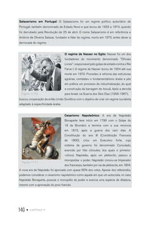 140 • capítulo 11
Salazarismo em Portugal: O Salazarismo foi um regime político autoritário de
Portugal, também denominado de Estado Novo e que durou de 1933 a 1974, quando
foi derrubado pela Revolução de 25 de abril. O nome Salazarismo é em referência a
António de Oliveira Salazar, fundador e líder do regime, morto em 1970, antes dever a
derrocada do regime.
O regime de Nasser no Egito: Nasser foi um dos
fundadores do movimento denominado ''Oficiais
Livres'', responsável pelo golpe de estado contra o Rei
Faruk I. O regime de Nasser durou de 1954 até sua
morte em 1970. Procedeu à reforma das estruturas
agrárias, combateu o fundamentalismo árabe e pôs
em prática um processo de industrialização, do qual
a construção da barragem de Assuã. Após a derrota
para Israel, na Guerra dos Seis Dias (1956-1967),
buscou cooperação da então União Soviética com o objetivo de criar um regime socialista
adaptado à especificidade árabe.
Cesarismo Napoleônico: A era de Napoleão
Bonaparte teve início em 1799 com o Golpe do
18 de Brumário e termina com a sua renúncia
em 1815, após a guerra dos cem dias. A
Constituição do ano III (Constituição Francesa
de 1800), criou um Executivo forte, cujo
sistema de governo foi denominado Consulado,
exercido por três cônsules, dos quais o primeiro-
-cônsul, Napoleão, após um plebiscito, passou a
monopolizar o poder. Napoleão coroou-se Imperador
dos franceses, também por via de plebiscito, em 1804.
A nova era de Napoleão foi aprovada com quase 60% dos votos. Apesar dos referendos,
podemos considerar o cesarismo napoleônico como aquele em que um autocrata, no caso
Napoleão Bonaparte, possuía o monopólio do poder e exercia uma espécie de ditadura,
mesmo com a aprovação do povo francês.
Figura 11.10
Figura 11.11
 