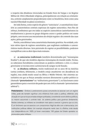 142 • capítulo 11
o respeito das ditaduras vivenciadas no Estado Novo de Vargas e no Regime
Militar de 1964 à liberdade religiosa, principalmente em relação ao cristianis-
mo, vertente amplamente preponderante entre os brasileiros, bem como uma
razoável liberdade no plano econômico.
De toda forma, como espécie do gênero “autocracia”, o autoritarismo man-
tém as características centrais expressas do regime autocrático. Para fins de
reforço, lembramos que em todas as espécies autocráticas (autoritarismos ou
totalitarismos) a pessoa ou grupo dirigente exerce o poder político em nome
próprio, sem recurso aos mecanismos de eleição regular e de controle das suas
ações, pelos governados.
Porém, esta última é uma característica bastante genérica. Na verdade, exis-
tem vários tipos de regimes autoritários, que englobam realidades e caracte-
rísticas muito diversas. Sem pretensão de esgotar as possibilidades, podemos
exemplificar com os dois tipos mais comuns:
a) as autocracias tradicionais (também denominadas por “monarquias
feudais”), de que são modelos algumas monarquias do mundo árabe. Nestas,
os soberanos hereditários concentram os poderes militares e civis e a classe
governante se recruta entre a aristocracia de sangue ou de função;
b) as ditaduras militares, muito tradicional até os anos 80 na América
Latina (embora, felizmente, o modelo esteja atualmente em decadência na
região), mas ainda muito usual na África e Médio Oriente. São sistemas au-
toritários em que as forças armadas exercem diretamente o poder político (o
chamado “pretorianismo” ou “militarismo governante”), ou funcionam como
garantidores para o exercício do poder por um civil (o chamado “pretorianismo
arbitral”).
Pretorianismo – Embora o pretorianismo possa comumente se associar com um regime
militar, pode ele também significar uma influência forte sobre a política, refletindo uma
situação em que as forças armadas estejam politizadas, convertendo-se em árbitros políticos,
ou mesmo assumindo o controle total do sistema político para governar diretamente.
Nestes sistemas, os militares se consideram mais aptos a exercer o governo que os civis.
É um fenômeno que se associa a um compromisso frágil da elite com a democracia, com
instituições políticas débeis. Um exemplo eloquente neste caso é a Bolívia, onde desde
sua independência em 1825, já foram vivenciados 193 golpes de Estado apoiados ou
promovidos pelos militares.
 