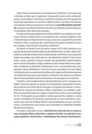 capítulo 11 • 143
Como observa Loewenstein, no autoritarismo militarista é necessário que
se distinga as ideias que o inspiraram. Em passado recente eram, tendencial-
mente, conservadoras e direitistas na América Central ou do Sul enquanto de
orientação esquerdista ou marxista no Médio Oriente e na África. Geralmente
estes regimes institucionalizavam-se em formas de presidencialismo autoritá-
rio, nas quais o presidente (chefe do Executivo) era também, simultaneamente,
o comandante-chefe das Forças Armadas.
Nos dias de hoje, principalmente no Oriente Médio (mas também nos conti-
nentes africano e asiático) tem-se o componente do sectarismo religioso como
combustível para um tipo de autocracia que, neste caso, segundo boa parte dos
estudiosos mais se aproxima das características do regime totalitário (como,
por exemplo, o denominado “Islamismo totalitário”).
No Brasil, no Estado Novo de Getúlio Vargas (1937-1945), prevaleceu um
tipo de autoritarismo político típico do período histórico, em que o líder caris-
mático se utiliza de um discurso de modernização econômica, sob um pano de
fundo nacionalista. Sem abrir mão do “pretorianismo arbitral” (como vimos
acima, ocorre, quando as forças armadas são garantidores imprescindíveis
para o exercício do poder), Vargas estabeleceu uma relação dúbia com a popu-
lação, mitigando as liberdades fundamentais mas, concomitantemente, pro-
tegendo a classe trabalhadora. Com isto buscava a prevalência de uma lógica
conciliatória e de esvaziamento de conflitos. Já o regime militar (pretorianismo
ou militarismo governante) que efetivou o Golpe de 1964 adotou uma diretriz
tipicamente nacionalista, desenvolvimentista e de oposição ao comunismo.
Também, como modelos clássicos de Autoritarismo, ou de “situações auto-
ritárias” devemos apontar os regimes de nacionalismo conservador instaura-
dos no decorrer do século XX em Portugal e na Espanha por Salazar e Franco.
Partindo de situações de ditadura militar, constituíram, na realidade, verda-
deiros consulados vitalícios (os regimes mantiveram-se ativos entre as décadas
de 30 e 70) baseados na autoridade e carisma pessoal dos criadores e numa
mescla contraditória de elementos institucionais de raízes centralista e auto-
ritária, com outros de tradição liberal e descentralizadora, em que, estranha-
mente, o autoritarismo real convive com instituições ou legislações híbridas
liberais-conservadoras.
Em síntese, pode dizer-se que o Autoritarismo acima descrito se associa a
uma concepção elitista, autocrática e orgânica do Poder, em oposição à con-
cepção igualitária, democrática e individualista dos sistemas democráticos.
 