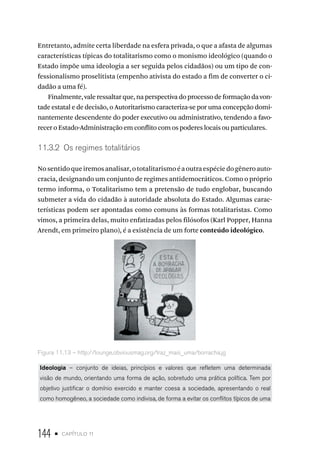 144 • capítulo 11
Entretanto, admite certa liberdade na esfera privada, o que a afasta de algumas
características típicas do totalitarismo como o monismo ideológico (quando o
Estado impõe uma ideologia a ser seguida pelos cidadãos) ou um tipo de con-
fessionalismo proselitista (empenho ativista do estado a fim de converter o ci-
dadão a uma fé).
Finalmente, vale ressaltar que, na perspectiva do processo de formação da von-
tade estatal e de decisão, o Autoritarismo caracteriza-se por uma concepção domi-
nantemente descendente do poder executivo ou administrativo, tendendo a favo-
recer o Estado-Administração em conflito com os poderes locais ou particulares.
11.3.2 Os regimes totalitários
Nosentidoqueiremosanalisar,ototalitarismoéaoutraespéciedogêneroauto-
cracia, designando um conjunto de regimes antidemocráticos. Como o próprio
termo informa, o Totalitarismo tem a pretensão de tudo englobar, buscando
submeter a vida do cidadão à autoridade absoluta do Estado. Algumas carac-
terísticas podem ser apontadas como comuns às formas totalitaristas. Como
vimos, a primeira delas, muito enfatizadas pelos filósofos (Karl Popper, Hanna
Arendt, em primeiro plano), é a existência de um forte conteúdo ideológico.
Figura 11.13 – http://lounge.obviousmag.org/traz_mais_uma/borracha.jg
Ideologia – conjunto de ideias, princípios e valores que refletem uma determinada
visão de mundo, orientando uma forma de ação, sobretudo uma prática política. Tem por
objetivo justificar o domínio exercido e manter coesa a sociedade, apresentando o real
como homogêneo, a sociedade como indivisa, de forma a evitar os conflitos típicos de uma
 