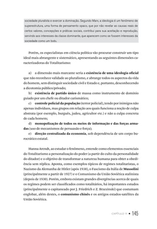 capítulo 11 • 145
sociedade pluralista e exercer a dominação. Segundo Marx, a ideologia é um fenômeno de
superestrutura, uma forma de pensamento opaco, que por não revelar as causas reais de
certos valores, concepções e práticas sociais, contribui para sua aceitação e reprodução,
servindo aos interesses da classe dominante, que aparecem como se fossem interesses da
sociedade como um todo.
Porém, os especialistas em ciência política vão procurar construir um tipo
ideal mais abrangente e sistemático, apresentando as seguintes dimensões ca-
racterizadoras do Totalitarismo:
a) a dimensão mais marcante seria a existência de uma ideologia oficial
que não reconhece validade ao pluralismo, e abrange todos os aspectos da vida
do homem, sem distinguir sociedade civil e Estado e, portanto, desconhecendo
a dicotomia público/privado;
b) existência de partido único de massa como instrumento de domínio
guiado por um chefe ou ditador carismático;
c) controle policial da população (terror policial), tendo por inimigos não
apenas indivíduos, mas grupos em relação aos quais funciona a noção de culpa
abstrata (por exemplo, burguês, judeu, agricultor etc.) e não a culpa concreta
de cada homem;
d) monopolização de todos os meios de informação e das forças arma-
das (uso de mecanismos de persuasão e força);
e) direção centralizada da economia, sob dependência de um corpo bu-
rocrático estatal.
Hanna Arendt, ao estudar o fenômeno, entende como elementos essenciais
do Totalitarismo a personalização do poder (a partir do culto da personalidade
do ditador) e o objetivo de transformar a natureza humana para obter a obedi-
ência sem réplica. Aponta, como exemplos típicos de regimes totalitaristas, o
Nazismo da Alemanha de Hitler (após 1938), o Fascismo da Itália de Mussolini
(principalmente a partir de 1927) e o Comunismo da União Soviética stalinista
(depois de 1930). Porém, embora existam grandes divergências acerca de quais
os regimes podem ser classificados como totalitários, há importantes estudos
(principalmente o capitaneado por J. Friedrich e Z. Brzezinski) que costumam
englobar, além destes, o comunismo chinês e os antigos estados-satélites da
União Soviética.
 
