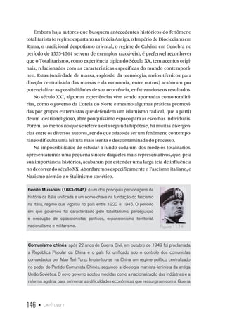 146 • capítulo 11
Embora haja autores que busquem antecedentes históricos do fenômeno
totalitarista (o regime espartano na Grécia Antiga, o Império de Diocleciano em
Roma, o tradicional despotismo oriental, o regime de Calvino em Genebra no
período de 1555-1564 servem de exemplos razoáveis), é preferível reconhecer
que o Totalitarismo, como experiência típica do Século XX, tem acentos origi-
nais, relacionados com as características específicas do mundo contemporâ-
neo. Estas (sociedade de massa, explosão da tecnologia, meios técnicos para
direção centralizada das massas e da economia, entre outros) acabaram por
potencializar as possibilidades de sua ocorrência, enfatizando seus resultados.
No século XXI, algumas experiências vêm sendo apontadas como totalitá-
rias, como o governo da Coreia do Norte e mesmo algumas práticas promovi-
das por grupos extremistas que defendem um islamismo radical, que a partir
de um ideário religioso, abre pouquíssimo espaço para as escolhas individuais.
Porém, ao menos no que se refere a esta segunda hipótese, há muitas divergên-
cias entre os diversos autores, sendo que o fato de ser um fenômeno contempo-
râneo dificulta uma leitura mais isenta e descontaminada do processo.
Na impossibilidade de estudar a fundo cada um dos modelos totalitários,
apresentaremos uma pequena síntese daqueles mais representativos, que, pela
sua importância histórica, acabaram por estender uma larga teia de influência
no decorrer do século XX. Abordaremos especificamente o Fascismo italiano, o
Nazismo alemão e o Stalinismo soviético.
Benito Mussolini (1883-1945): é um dos principais personagens da
história da Itália unificada e um nome-chave na fundação do fascismo
na Itália, regime que vigorou no país entre 1922 e 1945. O período
em que governou foi caracterizado pelo totalitarismo, perseguição
e execução de oposicionistas políticos, expansionismo territorial,
nacionalismo e militarismo.
Comunismo chinês: após 22 anos de Guerra Civil, em outubro de 1949 foi proclamada
a República Popular da China e o país foi unificado sob o controle dos comunistas
comandados por Mao Tsé Tung. Implantou-se na China um regime político centralizado
no poder do Partido Comunista Chinês, seguindo a ideologia marxista-leninista da antiga
União Soviética. O novo governo adotou medidas como a nacionalização das indústrias e a
reforma agrária, para enfrentar as dificuldades econômicas que ressurgiram com a Guerra
Figura 11.14
 