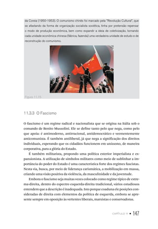 capítulo 11 • 147
da Coreia (1950-1953). O comunismo chinês foi marcado pela ''Revolução Cultural'', que
se afastando da forma de organização socialista soviética, tinha por pretensão repensar
o modo de produção econômica, bem como expandir a ideia de coletivização, tornando
cada unidade econômica chinesa (fábrica, fazenda) uma verdadeira unidade de estudo e de
reconstrução do comunismo.
Figura 11.15
11.3.3 O Fascismo
O fascismo é um regime radical e nacionalista que se origina na Itália sob o
comando de Benito Mussolini. Ele se define tanto pelo que nega, como pelo
que apoia: é antimoderno, antirracional, antidemocrático e veementemente
anticomunista. É também antiliberal, já que nega a significação dos direitos
individuais, esperando que os cidadãos funcionem em uníssono, de maneira
corporativa, para a glória do Estado.
É também militarista, propondo uma política exterior imperialista e ex-
pansionista. A utilização de símbolos militares como meio de sublinhar a im-
portância do poder do Estado é uma característica forte dos regimes fascistas.
Nesta via, busca, por meio de liderança carismática, a mobilização em massa,
criando uma visão positiva da violência, da masculinidade e da juventude.
Embora o fascismo seja muitas vezes colocado como regime típico de extre-
ma-direita, dentro do espectro esquerda-direita tradicional, vários estudiosos
entendem que a descrição é inadequada. Isto porque coaduna ele posições con-
sideradas de direita com elementos da política de esquerda, embora se apre-
sente sempre em oposição às vertentes liberais, marxistas e conservadoras.
 