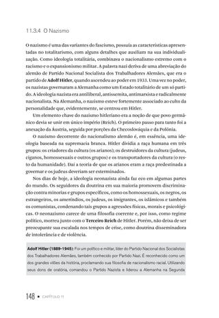 148 • capítulo 11
11.3.4 O Nazismo
O nazismo é uma das variantes do fascismo, possuía as características apresen-
tadas no totalitarismo, com alguns detalhes que auxiliam na sua individuali-
zação. Como ideologia totalitária, combinava o nacionalismo extremo com o
racismo e o expansionismo militar. A palavra nazi deriva de uma abreviação do
alemão de Partido Nacional Socialista dos Trabalhadores Alemães, que era o
partido de Adolf Hitler, quando ascendeu ao poder em 1933. Uma vez no poder,
os nazistas governaram a Alemanha como um Estado totalitário de um só parti-
do. A ideologia nazista era antiliberal, antissemita, antimarxista e radicalmente
nacionalista. Na Alemanha, o nazismo esteve fortemente associado ao culto da
personalidade que, evidentemente, se centrou em Hitler.
Um elemento chave do nazismo hitleriano era a noção de que povo germâ-
nico devia se unir em único império (Reich). O primeiro passo para tanto foi a
anexação da Áustria, seguida por porções da Checoslováquia e da Polônia.
O nazismo decorrente do nacionalismo alemão é, em essência, uma ide-
ologia baseada na supremacia branca. Hitler dividia a raça humana em três
grupos: os criadores da cultura (os arianos); os destruidores da cultura (judeus,
ciganos, homossexuais e outros grupos) e os transportadores da cultura (o res-
to da humanidade). Daí a teoria de que os arianos eram a raça predestinada a
governar e os judeus deveriam ser exterminados.
Nos dias de hoje, a ideologia neonazista ainda faz eco em algumas partes
do mundo. Os seguidores da doutrina em sua maioria promovem discrimina-
ção contra minorias e grupos específicos, como os homossexuais, os negros, os
estrangeiros, os ameríndios, os judeus, os imigrantes, os islâmicos e também
os comunistas, condenando tais grupos a agressões físicas, morais e psicológi-
cas. O neonazismo carece de uma filosofia coerente e, por isso, como regime
político, morreu junto com o Terceiro Reich de Hitler. Porém, não deixa de ser
preocupante sua escalada nos tempos de crise, como doutrina disseminadora
de intolerância e de violência.
Adolf Hitler (1889-1945): Foi um político e militar, líder do Partido Nacional dos Socialistas
dos Trabalhadores Alemães, também conhecido por Partido Nazi. É reconhecido como um
dos grandes vilões da história, proclamando sua filosofia de nacionalismo racial. Utilizando
seus dons de oratória, comandou o Partido Nazista e liderou a Alemanha na Segunda
 