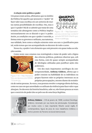 14 • capítulo 1
A relação entre política e poder
Um pouco mais acima, afirmamos que no âmbito
da Política há aqueles que possuem o “poder” de
fazer valer suas escolhas em um universo de mui-
tas outras possibilidades de escolhas. Ora, mas o
que é o poder? Há de se admitir que tratar de uma
temática tão abrangente como a Política implica
necessariamente em se discutir o que é o poder.
Assim, as condições em que o poder é exercido, a
forma como os governos o utilizam, sua natureza,
sua validade, bem como a relação existente entre seu uso e a justificativa para
tal, serão temas que nos acompanharão no decorrer de todo o curso.
Nessa via, o poder é um elemento que está presente em quase todas as rela-
ções sociais.
Como neste caso estamos nos restringindo a tratar do poder sob a lógica
das ciências políticas, podemos observar que, sob
esta forma, está ele quase sempre acompanhado
de ideologias utilizadas para justificar ações dos
poderosos.
Um dos mais importantes sociólogos da con-
temporaneidade, Anthony Giddens, afirma que o
poder consiste na habilidade de os indivíduos ou
grupos fazerem valer os próprios interesses ou as
próprias preocupações, mesmo diante da resistên-
cia de outras pessoas. Às vezes, essa postura envolve o emprego direto da força,
como no caso em que autoridades se utilizam da violência para fazer valer o que
almejam. No decorrer da história brasileira, sabe-se, não foram poucas as vezes
que o exercício do poder deu-se pelo uso de uma força ilegítima.
Anthony Giddens – (18 de janeiro de 1938, Londres) Sociólogo
britânico, renomado por sua teoria da estruturação. Considerado
por muitos como o mais importante filósofo social inglês. É
contemporâneo, figura de proa do novo trabalhismo britânico e
teórico pioneiro da Terceira via (social democracia).
Figura 1.9 – http://panisetcir-
censes.com.br/wp-content/
uploads/2015/01/henfil-que-
remos-o-poder.jpg
Figura 1.10 – http://lanaveva.
files.wordpress.com/2009/
12/poder.jpg
Figura 1.11
 
