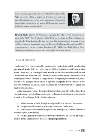capítulo 11 • 149
Guerra Mundial, a partir de uma visão fortemente expansionista.
Após sucessivas vitórias e depois de promover um programa
sistemático de extermínio étnico contra o povo judeu (Holocausto),
foi derrotado, suicidando-se em abril de 1945, quando o exército
soviético já invadia a capital alemã.
Terceiro Reich: Ocorrido na Alemanha, no período de 1933 a 1945, tinha como seu
governante, Adolf Hitler. O governo nazista tinha por ideologia glorificar o passado do
povo alemão. Segundo esta visão, este povo teria tido dois períodos de grandeza em sua
história: o momento do estabelecimento do Sacro Império Romano-Germânico em 962 e,
posteriormente, a criação do Império Alemão em 1871. No Terceiro Reich, Hitler, o führer
(líder), representaria e expressaria a vontade e glória deste povo alemão.
11.3.5 O Stalinismo
“Stalinismo” é o nome atribuído aos métodos e princípios políticos adotados
por Joseph Stalin, líder da União das Repúblicas Socialistas Soviéticas (URSS)
entre 1929 e 1953, e seus seguidores. Fundamentou sua doutrina no chamado
"socialismo em um único país" e no fortalecimento do Estado soviético. Stalin
estabeleceu como "verdade" a sua particular interpretação do marxismo, colo-
cando-se na posição de seu único e legítimo intérprete. Neste sentido, o sta-
linismo reproduz e alimenta uma estrutura de pensamento único, típica dos
regimes totalitaristas.
Aliás, as características do regime totalitarista no período stalinista podem
ser facilmente encontradas quando observadas as principais características do
exercício do poder por Stalin. Senão, vejamos:
a) ditadura com adoção de regime unipartidário, o Partido Comunista;
b) ampla centralização dos processos de tomada de decisão;
c) forte repressão a dissidentes políticos e ideológicos, com uso da máqui-
na estatal para eliminá-los;
d) culto à personalidade do(s) líder(es) do Partido e do Estado, principal-
mente de seu líder máximo, no caso, o próprio Josef Stalin;
Figura 11.16
 