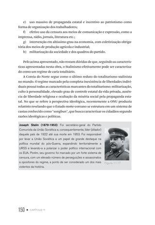 150 • capítulo 11
e) uso massivo de propaganda estatal e incentivo ao patriotismo como
forma de organização dos trabalhadores;
f) efetivo uso da censura aos meios de comunicação e expressão, como a
imprensa, rádio, jornais, literatura etc.;
g) intervenção em altíssimo grau na economia, com coletivização obriga-
tória dos meios de produção agrícola e industrial;
h) militarização da sociedade e dos quadros do partido.
Pelo acima apresentado, não restam dúvidas de que, seguindo as caracterís-
ticas apresentadas nesta obra, o Stalinismo efetivamente pode ser caracteriza-
do como um regime de cariz totalitário.
A Coreia do Norte segue como o último reduto do totalitarismo stalinista
no mundo. O regime marcado pela completa inexistência de liberdades indivi-
duais possui todas as características marcantes do totalitarismo: militarização,
culto à personalidade, elevado grau de controle estatal da vida privada, ausên-
cia de liberdade religiosa e ocultação da miséria social pela propaganda esta-
tal. No que se refere à perspectiva ideológica, recentemente a ONU produziu
relatório revelando que o Estado norte-coreano se estrutura em um sistema de
castas conhecido como "songbun", que busca caracterizar os cidadãos segundo
razões ideológicas e políticas.
Joseph Stalin (1879-1953): Foi secretário-geral do Partido
Comunista da União Soviética e, consequentemente, líder (ditador)
daquele país de 1922 até sua morte em 1953. Foi responsável
por levar a União Soviética a um papel de grande destaque na
política mundial do pós-Guerra, expandindo territorialmente a
URSS e levando-a a polarizar o poder político internacional com
os EUA. Porém, seu governo foi marcado por um forte sistema de
censura, com um elevado número de perseguições e assassinatos
a opositores do regime, a ponto de ser considerado um dos mais
violentos da história.
Figura 11.17
 