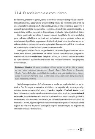 capítulo 11 • 151
11.4 O socialismo e o comunismo
Socialismo, em termos gerais, vem a especificar uma doutrina política e econô-
mica abrangente, que pleiteia um controle popular da economia em geral ou
dos seus setores principais. Neste sentido, é uma teoria econômica que prevê o
controle público total ou parcial da economia, defendendo a administração e a
propriedade pública ou coletiva dos meios de produção e distribuição de bens.
Outra pretensão socialista é a concessão de igualdade de oportunidades
para todos os cidadãos, a partir de um método em que se procura reduzir ao
máximo a desigualdade no processo de distribuição de bens. Atualmente, as te-
orias socialistas estão relacionadas a posições da esquerda política, em defesa
de uma atuação estatal voltada para o bem-estar social.
Ao largo da história foram surgindo várias correntes de pensamentos socia-
listas. Saint-Simon, Robert Owen e Charles Fourier são conhecidos por promo-
verem o chamado “socialismo utópico”. Neste, as colônias autossuficientes
se separariam das economias existentes e se concentrariam em suas próprias
necessidades.
Socialismo Utópico: O termo socialismo utópico surgiu no século XIX e refere-
se aos seus primeiros pensadores: Robert Owen, Saint-Simon e François-
-Charles Fourier. Defendia a possibilidade de criação de uma organização onde as classes
sociais vivessem em harmonia e que os interesses comuns estivessem sempre acima da
busca incessante pelo lucro.
Socialistas posteriores defenderam uma mudança revolucionária na socie-
dade a fim de impor uma ordem socialista, em especial são nomes paradig-
máticos desta corrente: Karl Marx, Friedrich Engels e Vladimir Lenin, tam-
bém intimamente relacionados ao Comunismo. Outros ainda, como Eduard
Bernstein, revisando as teorias marxistas, defenderam uma transição gradual e
democrática em direção ao socialismo, ou como foi denominado “socialista de
mercado”. Nesta, alguns aspectos da economia (ainda que não todos) estariam
sujeito ao controle do povo e consagrou-se pela denominação até hoje muito
utilizada de social-democracia.
 