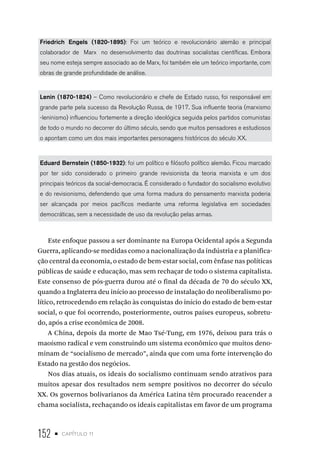 152 • capítulo 11
Friedrich Engels (1820-1895): Foi um teórico e revolucionário alemão e principal
colaborador de Marx no desenvolvimento das doutrinas socialistas científicas. Embora
seu nome esteja sempre associado ao de Marx, foi também ele um teórico importante, com
obras de grande profundidade de análise.
Lenin (1870-1824) – Como revolucionário e chefe de Estado russo, foi responsável em
grande parte pela sucesso da Revolução Russa, de 1917. Sua influente teoria (marxismo
-leninismo) influenciou fortemente a direção ideológica seguida pelos partidos comunistas
de todo o mundo no decorrer do último século, sendo que muitos pensadores e estudiosos
o apontam como um dos mais importantes personagens históricos do século XX.
Eduard Bernstein (1850-1932): foi um político e filósofo político alemão. Ficou marcado
por ter sido considerado o primeiro grande revisionista da teoria marxista e um dos
principais teóricos da social-democracia. É considerado o fundador do socialismo evolutivo
e do revisionismo, defendendo que uma forma madura do pensamento marxista poderia
ser alcançada por meios pacíficos mediante uma reforma legislativa em sociedades
democráticas, sem a necessidade de uso da revolução pelas armas.
Este enfoque passou a ser dominante na Europa Ocidental após a Segunda
Guerra, aplicando-se medidas como a nacionalização da indústria e a planifica-
ção central da economia, o estado de bem-estar social, com ênfase nas políticas
públicas de saúde e educação, mas sem rechaçar de todo o sistema capitalista.
Este consenso de pós-guerra durou até o final da década de 70 do século XX,
quando a Inglaterra deu início ao processo de instalação do neoliberalismo po-
lítico, retrocedendo em relação às conquistas do início do estado de bem-estar
social, o que foi ocorrendo, posteriormente, outros países europeus, sobretu-
do, após a crise econômica de 2008.
A China, depois da morte de Mao Tsé-Tung, em 1976, deixou para trás o
maoísmo radical e vem construindo um sistema econômico que muitos deno-
minam de “socialismo de mercado”, ainda que com uma forte intervenção do
Estado na gestão dos negócios.
Nos dias atuais, os ideais do socialismo continuam sendo atrativos para
muitos apesar dos resultados nem sempre positivos no decorrer do século
XX. Os governos bolivarianos da América Latina têm procurado reacender a
chama socialista, rechaçando os ideais capitalistas em favor de um programa
 