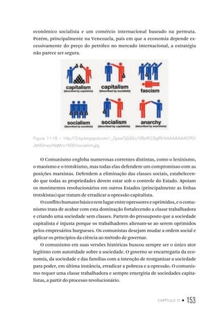capítulo 11 • 153
econômico socialista e um comércio internacional baseado na permuta.
Porém, principalmente na Venezuela, país em que a economia depende ex-
cessivamente do preço do petróleo no mercado internacional, a estratégia
não parece ser segura.
Figura 11.18 – http://2.bp.blogspot.com/-_QyswTjG3Gc/VBcIfCQfgRI/AAAAAAAACP0/
JbNGhwyvNqM/s1600/socialism.jpg
O Comunismo engloba numerosas correntes distintas, como o leninismo,
o maoísmo e o trotskismo, mas todas elas defendem um compromisso com as
posições marxistas. Defendem a eliminação das classes sociais, estabelecen-
do que todas as propriedades devem estar sob o controle do Estado. Apoiam
os movimentos revolucionários em outros Estados (principalmente as linhas
trotskistas) que tratam de erradicar a opressão capitalista.
Oconflitohumanobásicotemlugarentreopressoreseoprimidos,eocomu-
nismo trata de acabar com esta dominação fortalecendo a classe trabalhadora
e criando uma sociedade sem classes. Partem do pressuposto que a sociedade
capitalista é injusta porque os trabalhadores alienam-se ao serem oprimidos
pelos empresários burgueses. Os comunistas desejam mudar a ordem social e
aplicar os princípios da ciência ao método de governar.
O comunismo em suas versões históricas buscou sempre ser o único ator
legítimo com autoridade sobre a sociedade. O governo se encarregaria da eco-
nomia, da sociedade e das famílias com a intenção de reorganizar a sociedade
para poder, em última instância, erradicar a pobreza e a opressão. O comunis-
mo requer uma classe trabalhadora e sempre emergiria de sociedades capita-
listas, a partir do processo revolucionário.
 