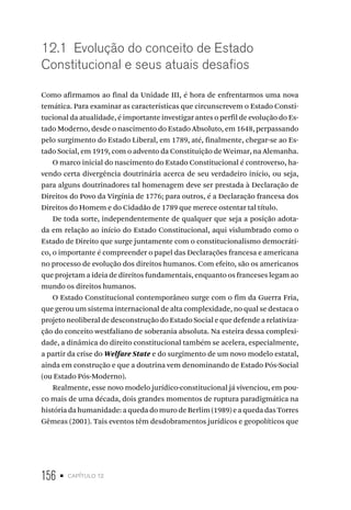 156 • capítulo 12
12.1 Evolução do conceito de Estado
Constitucional e seus atuais desafios
Como afirmamos ao final da Unidade III, é hora de enfrentarmos uma nova
temática. Para examinar as características que circunscrevem o Estado Consti-
tucional da atualidade, é importante investigar antes o perfil de evolução do Es-
tado Moderno, desde o nascimento do Estado Absoluto, em 1648, perpassando
pelo surgimento do Estado Liberal, em 1789, até, finalmente, chegar-se ao Es-
tado Social, em 1919, com o advento da Constituição de Weimar, na Alemanha.
O marco inicial do nascimento do Estado Constitucional é controverso, ha-
vendo certa divergência doutrinária acerca de seu verdadeiro início, ou seja,
para alguns doutrinadores tal homenagem deve ser prestada à Declaração de
Direitos do Povo da Virgínia de 1776; para outros, é a Declaração francesa dos
Direitos do Homem e do Cidadão de 1789 que merece ostentar tal título.
De toda sorte, independentemente de qualquer que seja a posição adota-
da em relação ao início do Estado Constitucional, aqui vislumbrado como o
Estado de Direito que surge juntamente com o constitucionalismo democráti-
co, o importante é compreender o papel das Declarações francesa e americana
no processo de evolução dos direitos humanos. Com efeito, são os americanos
que projetam a ideia de direitos fundamentais, enquanto os franceses legam ao
mundo os direitos humanos.
O Estado Constitucional contemporâneo surge com o fim da Guerra Fria,
que gerou um sistema internacional de alta complexidade, no qual se destaca o
projeto neoliberal de desconstrução do Estado Social e que defende a relativiza-
ção do conceito westfaliano de soberania absoluta. Na esteira dessa complexi-
dade, a dinâmica do direito constitucional também se acelera, especialmente,
a partir da crise do Welfare State e do surgimento de um novo modelo estatal,
ainda em construção e que a doutrina vem denominando de Estado Pós-Social
(ou Estado Pós-Moderno).
Realmente, esse novo modelo jurídico-constitucional já vivenciou, em pou-
co mais de uma década, dois grandes momentos de ruptura paradigmática na
história da humanidade: a queda do muro de Berlim (1989) e a queda das Torres
Gêmeas (2001). Tais eventos têm desdobramentos jurídicos e geopolíticos que
 