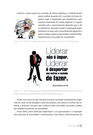 capítulo 1 • 15
Embora o poder possa ser exercido de forma ilegítima, é evidentemente
muito melhor quando ele é exercido de forma le-
gítima. Aqui, é importante que elucidemos o que
estamos chamando de “poder legítimo”: é aquele
exercido sob o consentimento daqueles que a ele
se submetem. Quando o poder é empregado legiti-
mamente, ou seja, sob o consentimento daqueles a
quem cumpre seguir as prescrições estabelecidas,
denominamos esse poder de “autoridade”.
Figura 1.13 – http://2.bp.blogspot.com/-v4aAG0eSliI/VFBO3dNSVJI/AAAAAAAAh0c/uzHoG2I-
Z6zM/s1600/liderar%2Bn%C3%A3o%2B%C3%A9%2Bimpor.jpeg
Assim, nos casos em que um governo, para restringir manifestações legíti-
mas do corpo social dirigidas contra ele próprio, necessitou se utilizar da vio-
lência, é possível constatar que, embora tenha exercitado seu poder, acabou
por sinalizar a perda de sua autoridade.
Nesta linha, outra distinção importante a ser apresentada é a separação
dos conceitos de autoridade e autoritarismo. Este último, diferentemente do
Figura 1.12 – http://mercadopopular.org/wp-content/uploads/2013/12/desacato.jpg
 