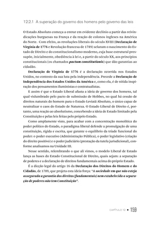 capítulo 12 • 159
12.2.1 A superação do governo dos homens pelo governo das leis
O Estado Absoluto começa a entrar em evidente declínio a partir das reivin-
dicações burguesas na França e da reação de colonos ingleses na América
do Norte. Com efeito, as revoluções liberais do século XVIII (Declaração de
Virgínia de 1776 e Revolução francesa de 1789) selaram o nascimento do Es-
tado de Direito e do constitucionalismo moderno, cuja base estrutural pres-
supõe, inicialmente, obediência à lei e, a partir do século XX, aos princípios
constitucionais (os chamados pactum constitutionis) que dão garantias ao
cidadão.
Declaração de Virgínia de 1776 é a declaração ocorrida nos Estados
Unidos, no contexto da sua luta pela independência. Precede a Declaração de
Independência dos Estados Unidos da América e, como ela, é de nítida inspi-
ração dos pensamentos iluministas e contratualistas.
E assim é que o Estado Liberal afasta a ideia de governo dos homens, tal
qual vislumbrado pelo pacto de submissão de Hobbes, no qual há cessão de
direitos naturais do homem para o Estado Leviatã Absoluto, o único capaz de
neutralizar o caos do Estado de Natureza. O Estado Liberal de Direito é, por-
tanto, uma reação ao absolutismo, concebendo a ideia de Estado limitado pela
Constituição e pelas leis feitas pelo próprio Estado.
Como amplamente visto, para acabar com a concentração monolítica do
poder político do Estado, o paradigma liberal defende a promulgação de uma
constituição, rígida e escrita, que garante o equilíbrio da tríade funcional do
poder: o poder executivo (Administração Pública), o poder legislativo (criação
do direito positivo) e o poder judiciário (prestação da tutela jurisdicional), con-
forme analisamos na Unidade III.
Nesse sentido, relembrando o que ali vimos, o modelo Liberal de Estado
lança as bases do Estado Constitucional de Direito, quais sejam: a separação
de poderes e a declaração de direitos fundamentais acima do próprio Estado.
É a dicção legal do artigo 16 da Declaração dos Direitos do Homem e do
Cidadão, de 1789, que projeta esta ideia-força: “A sociedade em que não esteja
assegurada a garantia dos direitos (fundamentais) nem estabelecida a separa-
ção de poderes não tem Constituição”.
 