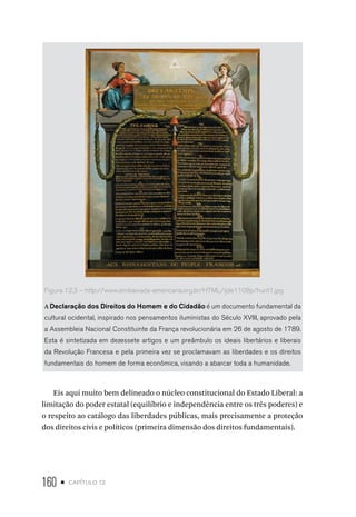 160 • capítulo 12
Figura 12.3 – http://www.embaixada-americana.org.br/HTML/ijde1108p/hunt1.jpg
A Declaração dos Direitos do Homem e do Cidadão é um documento fundamental da
cultural ocidental, inspirado nos pensamentos iluministas do Século XVIII, aprovado pela
a Assembleia Nacional Constituinte da França revolucionária em 26 de agosto de 1789.
Esta é sintetizada em dezessete artigos e um preâmbulo os ideais libertários e liberais
da Revolução Francesa e pela primeira vez se proclamavam as liberdades e os direitos
fundamentais do homem de forma econômica, visando a abarcar toda a humanidade.
Eis aqui muito bem delineado o núcleo constitucional do Estado Liberal: a
limitação do poder estatal (equilíbrio e independência entre os três poderes) e
o respeito ao catálogo das liberdades públicas, mais precisamente a proteção
dos direitos civis e políticos (primeira dimensão dos direitos fundamentais).
 