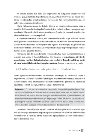 capítulo 12 • 161
O Estado Liberal foi fruto das aspirações da burguesia, ascendente na
França, que, detentora do poder econômico, estava desprovida de poder polí-
tico e era obrigada a se submeter aos excessos do Rei, especialmente no que se
refere aos abusos na área fiscal.
Daí a linha dominante do Estado Liberal se voltar precipuamente para o
modelo de Estado limitado pela Constituição e pelas leis, bem como para a ga-
rantia das liberdades individuais, mediante a fixação de zonas de não interfe-
rência do Estado no campo privado.
Com efeito, o Estado Liberal, em sua essencialidade, erige as bases episte-
mológicas do constitucionalismo democrático e torna-se a primeira versão do
Estado Constitucional, cujo objetivo era rejeitar a concepção do governo dos
homens do Estado absolutista (exercício monolítico do poder político), substi-
tuindo-o pelo governo das leis.
Com esse tipo de entendimento cristalizado, fica mais fácil compreender o
espírito que anima o Estado Liberal de Direito, qual seja: proteger o direito de
propriedade e as liberdades individuais ante o arbítrio do poder político a partir
de uma “estatalidade mínima”, não interventora. É o que veremos em seguida.
12.2.2 A liberdade como valor primordial e o Estado Mínimo
Sob a égide do individualismo inspirado na Ilustração do século das Luzes e
rejeitando o Estado de Polícia de privilégios estamentais do Estado Absoluto, o
Estado Liberal fixou um modelo de estatalidade mínima garantidora apenas da
igualdade formal, ou seja, todos são iguais perante a lei.
Estamento - O conceito de estamento e de casta foi desenvolvido por Max Weber. São
os estratos sociais de sociedades sem mobilidade social e que tem um tipo de divisão
social fundada em honras, status e prestígios. Nestas sociedades, o pertencimento a um
específico estrato social determina o tipo de privilégio a se ter em relação a outro indivíduo
que faz parte de outro estamento. Utilizando-se da sociedade indiana como exemplo, Max
Weber, considera as castas como um caso extremado dos estamentos.
Plasmada nesta ideia de Estado Mínimo, a ideologia liberal se atrelou ape-
nas ao catálogo de direitos de participação política e aos círculos de liberdades
do indivíduo, aí incluída a livre iniciativa e a propriedade. São os chamados di-
reitos políticos e civis.
 