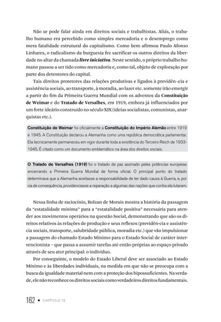162 • capítulo 12
Não se pode falar ainda em direitos sociais e trabalhistas. Aliás, o traba-
lho humano era percebido como simples mercadoria e o desemprego como
mera fatalidade estrutural do capitalismo. Como bem afirmou Paulo Afonso
Linhares, o radicalismo da burguesia fez sacrificar os outros direitos da liber-
dade no altar da chamada livre iniciativa. Neste sentido, o próprio trabalho hu-
mano passou a ser tido como mercadoria e, como tal, objeto de exploração por
parte dos detentores do capital.
Tais direitos protetores das relações produtivas e ligados à previdên¬cia e
assistência sociais, ao transporte, à moradia, ao lazer etc. somente irão emergir
a partir do fim da Primeira Guerra Mundial com os adventos da Constituição
de Weimar e do Tratado de Versalhes, em 1919, embora já influenciados por
um forte ideário construído no século XIX (ideias socialistas, comunistas, anar-
quistas etc.).
Constituição de Weimar foi oficialmente a Constituição do Império Alemão entre 1919
e 1945. A Constituição declarou a Alemanha como uma república democrática parlamentar.
Ela tecnicamente permaneceu em vigor durante toda a existência do Terceiro Reich de 1933-
1945. É citado como um documento emblemático na área dos direitos sociais.
O Tratado de Versalhes (1919) foi o tratado de paz assinado pelas potências europeias
encerrando a Primeira Guerra Mundial de forma oficial. O principal ponto do tratado
determinava que a Alemanha aceitasse a responsabilidade de ter dado causa à Guerra, e, por
via de consequência, providenciasse a reparação a algumas das nações que contra ela lutaram.
Nessa linha de raciocínio, Bolzan de Morais mostra a história da passagem
da “estatalidade mínima” para a “estatalidade positiva” necessária para aten-
der aos movimentos operários na questão Social, demonstrando que são os di-
reitos relativos às relações de produção e seus reflexos (previdên-cia e assistên-
cia sociais, transporte, salubridade pública, moradia etc.) que vão impulsionar
a passagem do chamado Estado Mínimo para o Estado Social de caráter inter-
vencionista – que passa a assumir tarefas até então próprias ao espaço privado
através de seu ator principal: o indivíduo.
Por conseguinte, o modelo do Estado Liberal deve ser associado ao Estado
Mínimo e às liberdades individuais, na medida em que não se preocupa com a
busca da igualdade material nem com a proteção dos hipossuficientes. Na verda-
de,elenãoreconheceosdireitossociaiscomoverdadeirosdireitosfundamentais.
 