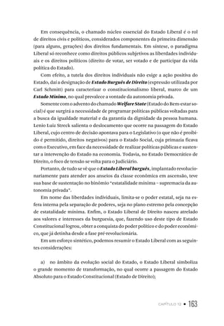 capítulo 12 • 163
Em consequência, o chamado núcleo essencial do Estado Liberal é o rol
de direitos civis e políticos, considerados componentes da primeira dimensão
(para alguns, gerações) dos direitos fundamentais. Em síntese, o paradigma
Liberal só reconhece como direitos públicos subjetivos as liberdades individu-
ais e os direitos políticos (direito de votar, ser votado e de participar da vida
política do Estado).
Com efeito, a tutela dos direitos individuais não exige a ação positiva do
Estado, daí a designação de Estado Burguês de Direito (expressão utilizada por
Carl Schmitt) para caracterizar o constitucionalismo liberal, marco de um
Estado Mínimo, no qual prevalece a vontade da autonomia privada.
SomentecomoadventodochamadoWelfareState(EstadodoBem-estarso-
cial) é que surgirá a necessidade de programar políticas públicas voltadas para
a busca da igualdade material e da garantia da dignidade da pessoa humana.
Lenio Luiz Streck salienta o deslocamento que ocorre na passagem do Estado
Liberal, cujo centro de decisão apontava para o Legislativo (o que não é proibi-
do é permitido, direitos negativos) para o Estado Social, cuja primazia ficava
com o Executivo, em face da necessidade de realizar políticas públicas e susten-
tar a intervenção do Estado na economia. Todavia, no Estado Democrático de
Direito, o foco de tensão se volta para o Judiciário.
Portanto, de tudo se vê que o Estado Liberal burguês, implantado revolucio-
nariamente para atender aos anseios da classe econômica em ascensão, teve
sua base de sustentação no binômio “estatalidade mínima – supremacia da au-
tonomia privada”.
Em nome das liberdades individuais, limita-se o poder estatal, seja na es-
fera interna pela separação de poderes, seja no plano extremo pela concepção
de estatalidade mínima. Enfim, o Estado Liberal de Direito nasceu atrelado
aos valores e interesses da burguesia, que, fazendo uso deste tipo de Estado
Constitucional logrou, obter a conquista do poder político e do poder econômi-
co, que já detinha desde a fase pré-revolucionária.
Em um esforço sintético, podemos resumir o Estado Liberal com as seguin-
tes considerações:
a) no âmbito da evolução social do Estado, o Estado Liberal simboliza
o grande momento de transformação, no qual ocorre a passagem do Estado
Absoluto para o Estado Constitucional (Estado de Direito);
 