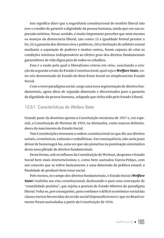 capítulo 12 • 165
Isto significa dizer que a engenharia constitucional do modelo liberal não
teve o condão de garantir a dignidade da pessoa humana, ainda que em sua ex-
pressão mínima. Nesse sentido, é muito importante perceber que nem mesmo
os avanços da democracia liberal, tais como: (i) a igualdade formal perante a
lei, (ii) a garantia dos direitos civis e políticos, (iii) a limitação do arbítrio estatal
mediante a separação de poderes e muitos outros, foram capazes de criar as
condições mínimas indispensáveis ao efetivo gozo dos direitos fundamentais
garantidores de vida digna para de todos os cidadãos.
Esta é a razão pela qual o liberalismo entrou em crise, suscitando a cria-
ção da segunda versão do Estado Constitucional, qual seja o WelfareState, en-
tre nós denominado de Estado do Bem-Estar Social ou simplesmente Estado
Social.
Com o novo paradigma social, surge uma nova segmentação de direitos fun-
damentais, agora ditos de segunda dimensão e direcionados para a garantia
da dignidade da pessoa humana, solapada que tinha sido pelo Estado Liberal.
12.3.1 Características do Welfare State
Grande parte da doutrina aponta a Constituição mexicana de 1917 e, em espe-
cial, a Constituição de Weimar de 1919, na Alemanha, como marcos delimita-
dores do nascimento do Estado Social.
Tais Constituições inovaram a ordem constitucional no que diz aos direitos
sociais, econômicos, culturais e trabalhistas. Em consequência, não seria justo
deixar de homenageá-las, uma vez que são pioneiras na positivação sistemática
desta nova plêiade de direitos fundamentais.
Desta forma, sob os influxos da Constituição de Weimar, desponta o Estado
Social bem mais intervencionista e, como bem assinalou García-Pelayo, com
um conceito que se refere basicamente a uma dimensão da política estatal: a
finalidade de produzir bem-estar social.
Pelo menos, no campo dos direitos fundamentais, o Estado Social (Welfare
State) realinha seu eixo constitucional, deslocando-o para uma concepção de
“estatalidade positiva”, que rejeita a postura de Estado Mínimo do paradigma
liberal. Volta-se, por conseguinte, para combater o déficit econômico-social das
classes menos favorecidas do tecido social (hipossuficientes) e que no Brasil so-
mente foram assinaladas a partir da Constituição de 1934.
 