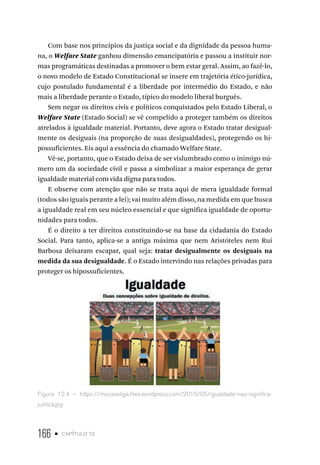 166 • capítulo 12
Com base nos princípios da justiça social e da dignidade da pessoa huma-
na, o Welfare State ganhou dimensão emancipatória e passou a instituir nor-
mas programáticas destinadas a promover o bem estar geral. Assim, ao fazê-lo,
o novo modelo de Estado Constitucional se insere em trajetória ético-jurídica,
cujo postulado fundamental é a liberdade por intermédio do Estado, e não
mais a liberdade perante o Estado, típico do modelo liberal burguês.
Sem negar os direitos civis e políticos conquistados pelo Estado Liberal, o
Welfare State (Estado Social) se vê compelido a proteger também os direitos
atrelados à igualdade material. Portanto, deve agora o Estado tratar desigual-
mente os desiguais (na proporção de suas desigualdades), protegendo os hi-
possuficientes. Eis aqui a essência do chamado Welfare State.
Vê-se, portanto, que o Estado deixa de ser vislumbrado como o inimigo nú-
mero um da sociedade civil e passa a simbolizar a maior esperança de gerar
igualdade material com vida digna para todos.
E observe com atenção que não se trata aqui de mera igualdade formal
(todos são iguais perante a lei); vai muito além disso, na medida em que busca
a igualdade real em seu núcleo essencial e que significa igualdade de oportu-
nidades para todos.
É o direito a ter direitos constituindo-se na base da cidadania do Estado
Social. Para tanto, aplica-se a antiga máxima que nem Aristóteles nem Rui
Barbosa deixaram escapar, qual seja: tratar desigualmente os desiguais na
medida da sua desigualdade. É o Estado intervindo nas relações privadas para
proteger os hipossuficientes.
Figura 12.4 – https://mocaseliga.files.wordpress.com/2015/05/igualdade-nao-significa-
justica.jpg
 