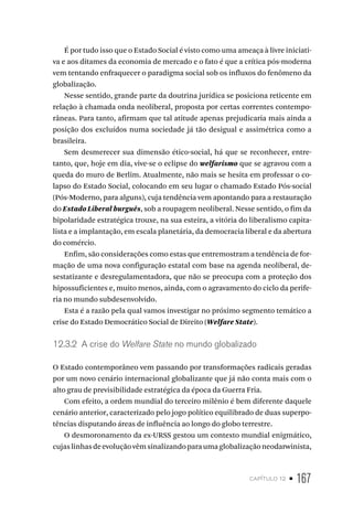 capítulo 12 • 167
É por tudo isso que o Estado Social é visto como uma ameaça à livre iniciati-
va e aos ditames da economia de mercado e o fato é que a crítica pós-moderna
vem tentando enfraquecer o paradigma social sob os influxos do fenômeno da
globalização.
Nesse sentido, grande parte da doutrina jurídica se posiciona reticente em
relação à chamada onda neoliberal, proposta por certas correntes contempo-
râneas. Para tanto, afirmam que tal atitude apenas prejudicaria mais ainda a
posição dos excluídos numa sociedade já tão desigual e assimétrica como a
brasileira.
Sem desmerecer sua dimensão ético-social, há que se reconhecer, entre-
tanto, que, hoje em dia, vive-se o eclipse do welfarismo que se agravou com a
queda do muro de Berlim. Atualmente, não mais se hesita em professar o co-
lapso do Estado Social, colocando em seu lugar o chamado Estado Pós-social
(Pós-Moderno, para alguns), cuja tendência vem apontando para a restauração
do Estado Liberal burguês, sob a roupagem neoliberal. Nesse sentido, o fim da
bipolaridade estratégica trouxe, na sua esteira, a vitória do liberalismo capita-
lista e a implantação, em escala planetária, da democracia liberal e da abertura
do comércio.
Enfim, são considerações como estas que entremostram a tendência de for-
mação de uma nova configuração estatal com base na agenda neoliberal, de-
sestatizante e desregulamentadora, que não se preocupa com a proteção dos
hipossuficientes e, muito menos, ainda, com o agravamento do ciclo da perife-
ria no mundo subdesenvolvido.
Esta é a razão pela qual vamos investigar no próximo segmento temático a
crise do Estado Democrático Social de Direito (Welfare State).
12.3.2 A crise do Welfare State no mundo globalizado
O Estado contemporâneo vem passando por transformações radicais geradas
por um novo cenário internacional globalizante que já não conta mais com o
alto grau de previsibilidade estratégica da época da Guerra Fria.
Com efeito, a ordem mundial do terceiro milênio é bem diferente daquele
cenário anterior, caracterizado pelo jogo político equilibrado de duas superpo-
tências disputando áreas de influência ao longo do globo terrestre.
O desmoronamento da ex-URSS gestou um contexto mundial enigmático,
cujaslinhasdeevoluçãovêmsinalizandoparaumaglobalizaçãoneodarwinista,
 