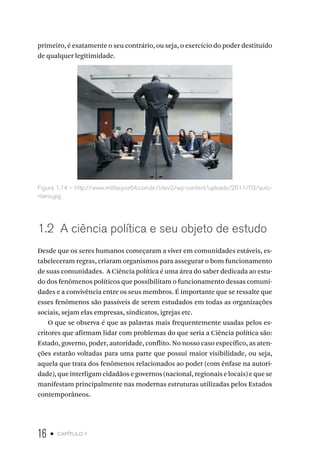 16 • capítulo 1
primeiro, é exatamente o seu contrário, ou seja, o exercício do poder destituído
de qualquer legitimidade.
Figura 1.14 – http://www.militarpos64.com.br/sitev2/wp-content/uploads/2011/03/auto-
ritario.jpg
1.2 A ciência política e seu objeto de estudo
Desde que os seres humanos começaram a viver em comunidades estáveis, es-
tabeleceram regras, criaram organismos para assegurar o bom funcionamento
de suas comunidades. A Ciência política é uma área do saber dedicada ao estu-
do dos fenômenos políticos que possibilitam o funcionamento dessas comuni-
dades e a convivência entre os seus membros. É importante que se ressalte que
esses fenômenos são passíveis de serem estudados em todas as organizações
sociais, sejam elas empresas, sindicatos, igrejas etc.
O que se observa é que as palavras mais frequentemente usadas pelos es-
critores que afirmam lidar com problemas do que seria a Ciência política são:
Estado, governo, poder, autoridade, conflito. No nosso caso específico, as aten-
ções estarão voltadas para uma parte que possui maior visibilidade, ou seja,
aquela que trata dos fenômenos relacionados ao poder (com ênfase na autori-
dade), que interligam cidadãos e governos (nacional, regionais e locais) e que se
manifestam principalmente nas modernas estruturas utilizadas pelos Estados
contemporâneos.
 