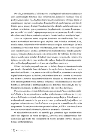 170 • capítulo 12
Por isso, a forma como as constituições se configuram tem inequívoca relação
com a estruturação do Estado (suas competências, as relações mantidas entre os
poderes, seus órgãos etc.). Se, historicamente, observamos que o Estado liberal se
organiza com base em constituições de cunho liberal, estabelecendo um tipo de
Estado que se abstém de atuar (Estado mínimo) e o Estado social se estrutura por
meio de constituições que organizam um Estado atuante, prestador de serviços e
porisso mais“encorpado”,aperguntaquesurgeéaseguinte:quetipodeconstitu-
cionalismo vem influenciando a formação do Estado brasileiro nos dias de hoje?
Antes de responder a essa pergunta, temos um esclarecimento a fazer. As
teorias não servem unicamente para explicar uma realidade existente. Elas,
muitas vezes, funcionam como fonte de inspiração para a construção de uma
dada realidade histórica. Assim como Hobbes, Locke e Rousseau, Montesquieu
com suas teorizações ajudou a conformar os diversos tipos de Estado que estu-
damos. Conceitos fundamentais como monopólio da violência, direito de re-
sistência, soberania popular, divisão de poderes, por exemplo, são construções
teóricas incontornáveis e que ainda estão na base das justificativas argumenta-
tivas utilizadas pelos grandes teóricos para justificar suas teses.
Feita a elucidação, respondemos que no âmbito do que temos denominado
por Estado Pós-Social é forte a influência de um fenômeno denominado “neo-
constitucionalismo”. Este, como visão teórico-filosófica, vem exercendo ampla
ingerência não apenas no sistema jurídico brasileiro, mas também no seu siste-
ma político. Embora o neoconstitucionalismo aplicado no Brasil não abra mão
nem das conquistas liberais, nem das conquistas sociais estudadas (e nesse sen-
tido busca aproximar-se dos traços definidores do Estado pós-social), há nele ou-
tras características que ajudam a moldar um tipo específico de Estado.
Passemos, então, a tratar do fenômeno denominado “neoconstitucionalis-
mo”. Trata-se de um conceito que explica um fenômeno relativamente recente
dentro do Estado constitucional contemporâneo e que hoje se difunde cada vez
mais no Brasil, na esteira do que acontece em grandes tradições jurídicas eu-
ropeias e sul-americanas. Esse fenômeno vem gerando uma evidente alteração
no processo de compreensão não apenas da ordem jurídica, mas também na
estruturação do Estado de Direito, típico de um Estado Pós-social.
O neoconstitucionalismo, no sentido que queremos aqui abordar (mais
afeito aos objetivos da nossa disciplina), apresenta duas características fun-
damentais que muito nos interessam em nossos estudos sobre as linhas do
Estado contemporâneo:
 