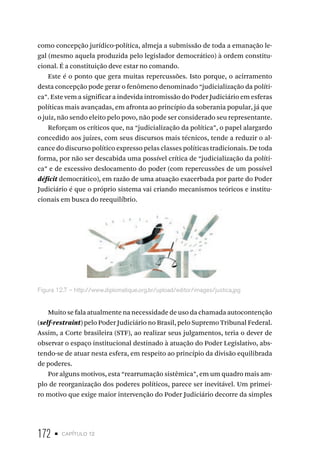 172 • capítulo 12
como concepção jurídico-política, almeja a submissão de toda a emanação le-
gal (mesmo aquela produzida pelo legislador democrático) à ordem constitu-
cional. É a constituição deve estar no comando.
Este é o ponto que gera muitas repercussões. Isto porque, o acirramento
desta concepção pode gerar o fenômeno denominado “judicialização da políti-
ca”. Este vem a significar a indevida intromissão do Poder Judiciário em esferas
políticas mais avançadas, em afronta ao princípio da soberania popular, já que
o juiz, não sendo eleito pelo povo, não pode ser considerado seu representante.
Reforçam os críticos que, na “judicialização da política”, o papel alargardo
concedido aos juízes, com seus discursos mais técnicos, tende a reduzir o al-
cance do discurso político expresso pelas classes políticas tradicionais. De toda
forma, por não ser descabida uma possível crítica de “judicialização da políti-
ca” e de excessivo deslocamento do poder (com repercussões de um possível
déficit democrático), em razão de uma atuação exacerbada por parte do Poder
Judiciário é que o próprio sistema vai criando mecanismos teóricos e institu-
cionais em busca do reequilíbrio.
Figura 12.7 – http://www.diplomatique.org.br/upload/editor/images/justica.jpg
Muito se fala atualmente na necessidade de uso da chamada autocontenção
(self-restraint) pelo Poder Judiciário no Brasil, pelo Supremo Tribunal Federal.
Assim, a Corte brasileira (STF), ao realizar seus julgamentos, teria o dever de
observar o espaço institucional destinado à atuação do Poder Legislativo, abs-
tendo-se de atuar nesta esfera, em respeito ao princípio da divisão equilibrada
de poderes.
Por alguns motivos, esta “rearrumação sistêmica”, em um quadro mais am-
plo de reorganização dos poderes políticos, parece ser inevitável. Um primei-
ro motivo que exige maior intervenção do Poder Judiciário decorre da simples
 