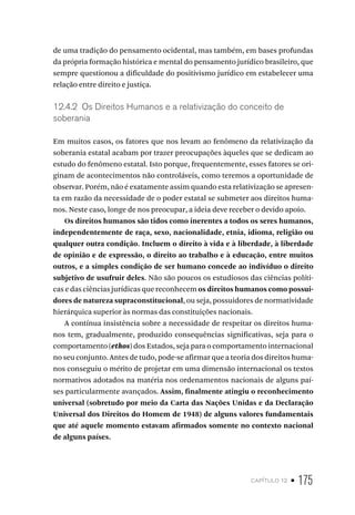 capítulo 12 • 175
de uma tradição do pensamento ocidental, mas também, em bases profundas
da própria formação histórica e mental do pensamento jurídico brasileiro, que
sempre questionou a dificuldade do positivismo jurídico em estabelecer uma
relação entre direito e justiça.
12.4.2 Os Direitos Humanos e a relativização do conceito de
soberania
Em muitos casos, os fatores que nos levam ao fenômeno da relativização da
soberania estatal acabam por trazer preocupações àqueles que se dedicam ao
estudo do fenômeno estatal. Isto porque, frequentemente, esses fatores se ori-
ginam de acontecimentos não controláveis, como teremos a oportunidade de
observar. Porém, não é exatamente assim quando esta relativização se apresen-
ta em razão da necessidade de o poder estatal se submeter aos direitos huma-
nos. Neste caso, longe de nos preocupar, a ideia deve receber o devido apoio.
Os direitos humanos são tidos como inerentes a todos os seres humanos,
independentemente de raça, sexo, nacionalidade, etnia, idioma, religião ou
qualquer outra condição. Incluem o direito à vida e à liberdade, à liberdade
de opinião e de expressão, o direito ao trabalho e à educação, entre muitos
outros, e a simples condição de ser humano concede ao indivíduo o direito
subjetivo de usufruir deles. Não são poucos os estudiosos das ciências políti-
cas e das ciências jurídicas que reconhecem os direitos humanos como possui-
dores de natureza supraconstitucional, ou seja, possuidores de normatividade
hierárquica superior às normas das constituições nacionais.
A contínua insistência sobre a necessidade de respeitar os direitos huma-
nos tem, gradualmente, produzido consequências significativas, seja para o
comportamento (ethos) dos Estados, seja para o comportamento internacional
no seu conjunto. Antes de tudo, pode-se afirmar que a teoria dos direitos huma-
nos conseguiu o mérito de projetar em uma dimensão internacional os textos
normativos adotados na matéria nos ordenamentos nacionais de alguns paí-
ses particularmente avançados. Assim, finalmente atingiu o reconhecimento
universal (sobretudo por meio da Carta das Nações Unidas e da Declaração
Universal dos Direitos do Homem de 1948) de alguns valores fundamentais
que até aquele momento estavam afirmados somente no contexto nacional
de alguns países.
 
