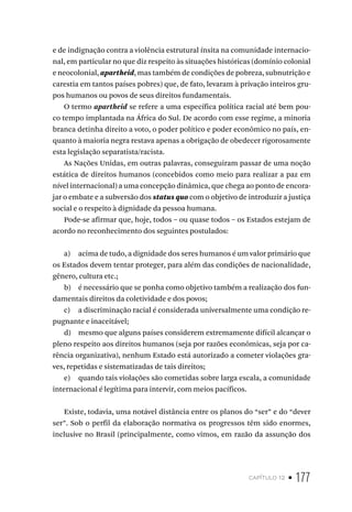 capítulo 12 • 177
e de indignação contra a violência estrutural ínsita na comunidade internacio-
nal, em particular no que diz respeito às situações históricas (domínio colonial
e neocolonial, apartheid, mas também de condições de pobreza, subnutrição e
carestia em tantos países pobres) que, de fato, levaram à privação inteiros gru-
pos humanos ou povos de seus direitos fundamentais.
O termo apartheid se refere a uma específica política racial até bem pou-
co tempo implantada na África do Sul. De acordo com esse regime, a minoria
branca detinha direito a voto, o poder político e poder econômico no país, en-
quanto à maioria negra restava apenas a obrigação de obedecer rigorosamente
esta legislação separatista/racista.
As Nações Unidas, em outras palavras, conseguiram passar de uma noção
estática de direitos humanos (concebidos como meio para realizar a paz em
nível internacional) a uma concepção dinâmica, que chega ao ponto de encora-
jar o embate e a subversão dos status quo com o objetivo de introduzir a justiça
social e o respeito à dignidade da pessoa humana.
Pode-se afirmar que, hoje, todos – ou quase todos – os Estados estejam de
acordo no reconhecimento dos seguintes postulados:
a) acima de tudo, a dignidade dos seres humanos é um valor primário que
os Estados devem tentar proteger, para além das condições de nacionalidade,
gênero, cultura etc.;
b) é necessário que se ponha como objetivo também a realização dos fun-
damentais direitos da coletividade e dos povos;
c) a discriminação racial é considerada universalmente uma condição re-
pugnante e inaceitável;
d) mesmo que alguns países considerem extremamente difícil alcançar o
pleno respeito aos direitos humanos (seja por razões econômicas, seja por ca-
rência organizativa), nenhum Estado está autorizado a cometer violações gra-
ves, repetidas e sistematizadas de tais direitos;
e) quando tais violações são cometidas sobre larga escala, a comunidade
internacional é legítima para intervir, com meios pacíficos.
Existe, todavia, uma notável distância entre os planos do “ser” e do “dever
ser”. Sob o perfil da elaboração normativa os progressos têm sido enormes,
inclusive no Brasil (principalmente, como vimos, em razão da assunção dos
 